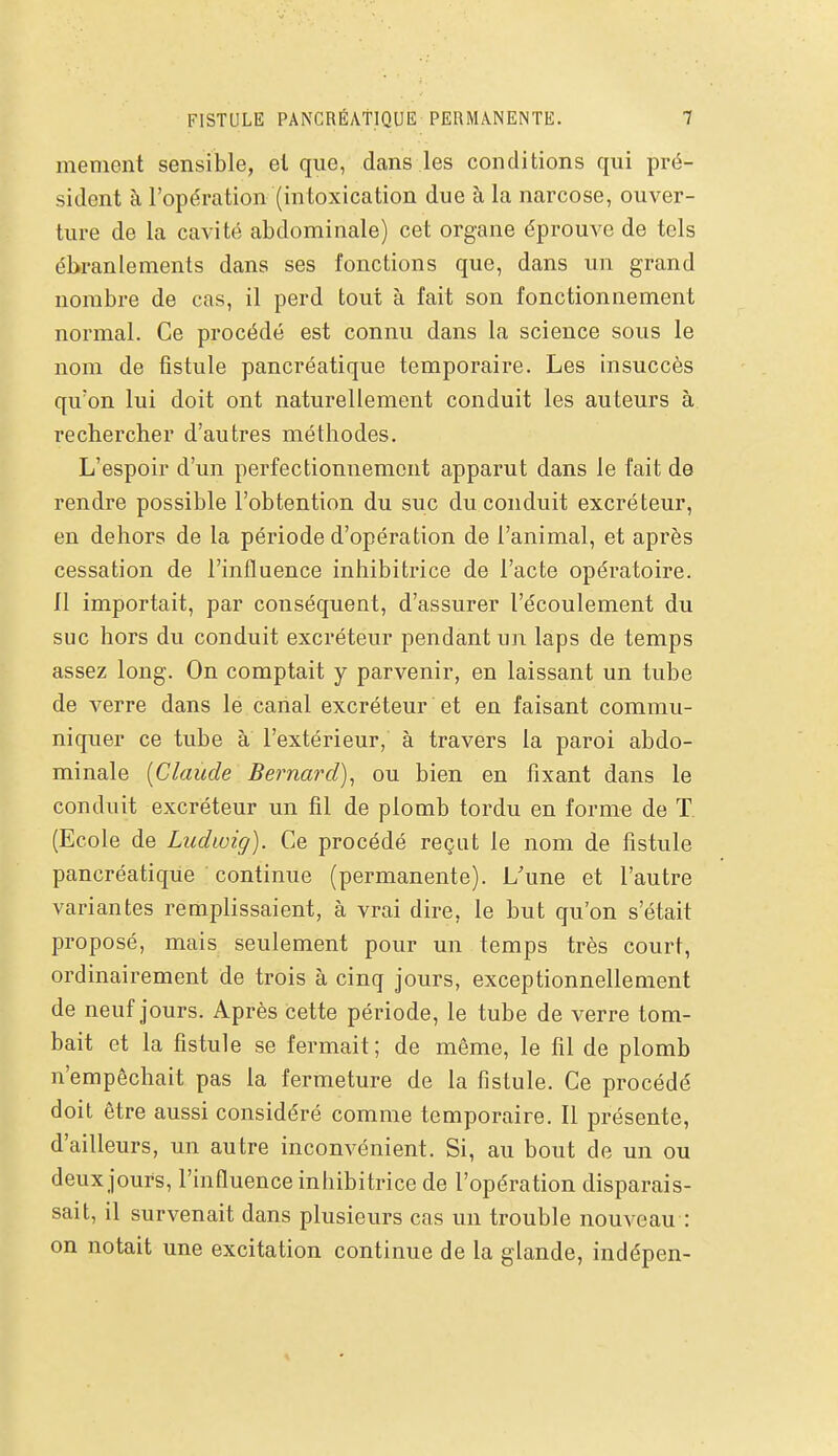 FISTULE PANCRÉATIQUE PERMANENTE. menient sensible, et que, dans les conditions qui pré- sident à l'opération (intoxication due à la narcose, ouver- ture de la cavité abdominale) cet organe éprouve de tels ébranlements dans ses fonctions que, dans un grand nombre de cas, il perd tout à fait son fonctionnement normal. Ce procédé est connu dans la science sous le nom de fistule pancréatique temporaire. Les insuccès qu'on lui doit ont naturellement conduit les auteurs à rechercher d'autres méthodes. L'espoir d'un perfectionnement apparut dans le fait de rendre possible l'obtention du suc du conduit excréteur, en dehors de la période d'opération de l'animal, et après cessation de l'influence inhibitrice de l'acte opératoire. Il importait, par conséquent, d'assurer l'écoulement du suc hors du conduit excréteur pendant un laps de temps assez long. On comptait y parvenir, en laissant un tube de verre dans le canal excréteur et en faisant commu- niquer ce tube à l'extérieur, à travers la paroi abdo- minale [Claude Bernard)^ ou bien en fixant dans le conduit excréteur un fil de plomb tordu en forme de T (Ecole de Ludwig). Ce procédé reçut le nom de fistule pancréatique continue (permanente). L'une et l'autre variantes remplissaient, à vrai dire, le but qu'on s'était proposé, mais seulement pour un temps très court, ordinairement de trois à cinq jours, exceptionnellement de neuf jours. Après cette période, le tube de verre tom- bait et la fistule se fermait; de même, le fil de plomb n'empêchait pas la fermeture de la fistule. Ce procédé doit être aussi considéré comme temporaire. Il présente, d'ailleurs, un autre inconvénient. Si, au bout de un ou deux jours, l'influence inhibitrice de l'opération disparais- sait, il survenait dans plusieurs cas un trouble nouveau : on notait une excitation continue de la glande, indépen-