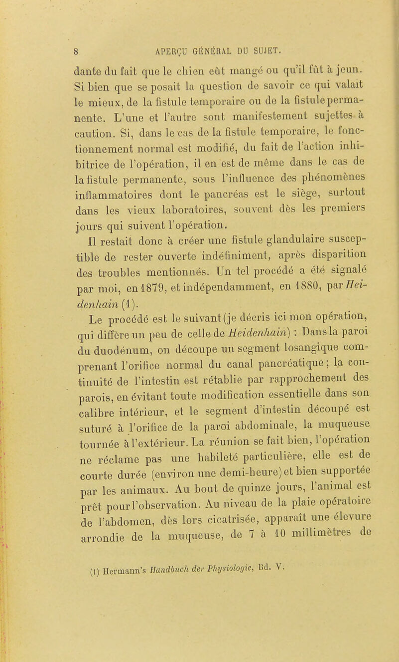 dante du fait que le chien cCit mangé ou qu'il fût à, jeun. Si bien que se posait la question de savoir ce qui valait le mieux, de la fistule temporaire ou de la fistule perma- nente. L'une et l'autre sont manifestement sujettes à caution. Si, dans le cas de la fistule temporaire, le fonc- tionnement normal est modifié, du fait de l'action inhi- bitrice de l'opération, il en est de même dans le cas de lalistule permanente, sous l'influence des phénomènes inflammatoires dont le pancréas est le siège, surtout dans les vieux laboratoires, souvent dès les premiers jours qui suivent l'opération. 11 restait donc à créer une fistule glandulaire suscep- tible de rester ouverte indéfiniment, après disparition des troubles mentionnés. Un tel procédé a été signalé par moi, en 1879, et indépendamment, en 1880, ^nrHei- denJiain (1). Le procédé est le suivant (je décris ici mon opération, qui diffère un peu de celle de Heidenhain) : Dans la paroi du duodénum, on découpe un segment losangique com- prenant l'orifice normal du canal pancréatique ; la con- tinuité de l'intestin est rétablie par rapprochement des parois, en évitant toute modification essentielle dans son calibre intérieur, et le segment d'intestin découpé est suturé à l'orifice de la paroi abdominale, la muqueuse tournée à l'extérieur. La réunion se fait bien, l'opération ne réclame pas une habileté particulière, elle est de courte durée (environ une demi-heure) et bien supportée par les animaux. Au bout de quinze jours, l'animal est prêt pour l'observation. Au niveau de la plaie opératoire de l'abdomen, dès lors cicatrisée, apparaît une élevure arrondie de la muqueuse, de 7 à 10 millimètres de (I) Ilermann's Handbuch der Physiologie, Bd.