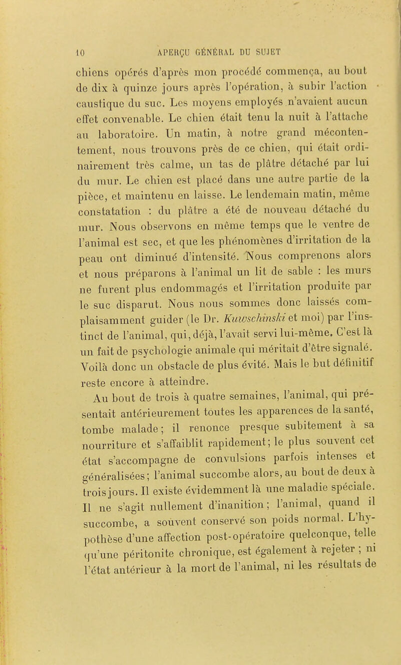 chiens opérés d'après mon procédé commença, au bout de dix à quinze jours après l'opération, à subir l'action • caustique du suc. Les moyens employés n'avaient aucun effet convenable. Le chien était tenu la nuit à l'attache au laboratoire. Un matin, à notre grand méconten- tement, nous trouvons près de ce chien, qui était ordi- nairement très calme, un tas de plâtre détaché par lui du mur. Le chien est placé dans une autre partie de la pièce, et maintenu en laisse. Le lendemain matin, même constatation : du plâtre a été de nouveau détaché du mur. Nous observons en môme temps que le ventre de l'animal est sec, et que les phénomènes d'irritation de la peau ont diminué d'intensité. Nous comprenons alors et nous préparons à l'animal un lit de sable : les murs ne furent plus endommagés et l'irritation produite par le suc disparut. Nous nous sommes donc laissés com- plaisamment guider (le Dr. KuwschinsJd q\ moi) par l'ins- tinct de l'animal, qui, déjà, l'avait servi lui-même. C'est là un fait de psychologie animale qui méritait d'être signalé. Voilà donc un obstacle de plus évité. Mais le but définitif reste encore à atteindre. Au bout de trots à quatre semaines, l'animal, qui pré- sentait antérieurement toutes les apparences de la santé, tombe malade; il renonce presque subitement à sa nourriture et s'affaiblit rapidement; le plus souvent cet état s'accompagne de convulsions parfois intenses et généralisées; l'animal succombe alors, au bout de deux à trois jours. Il existe évidemment là une maladie spéciale. Il ne s'agit nullement d'inanition; l'animal, quand il succombe, a souvent conservé son poids normal. L'hy- pothèse d'une affection post-opératoire quelconque, telle qu'une péritonite chronique, est également à rejeter ; ni l'état antérieur à la mort de l'animal, ni les résultats de