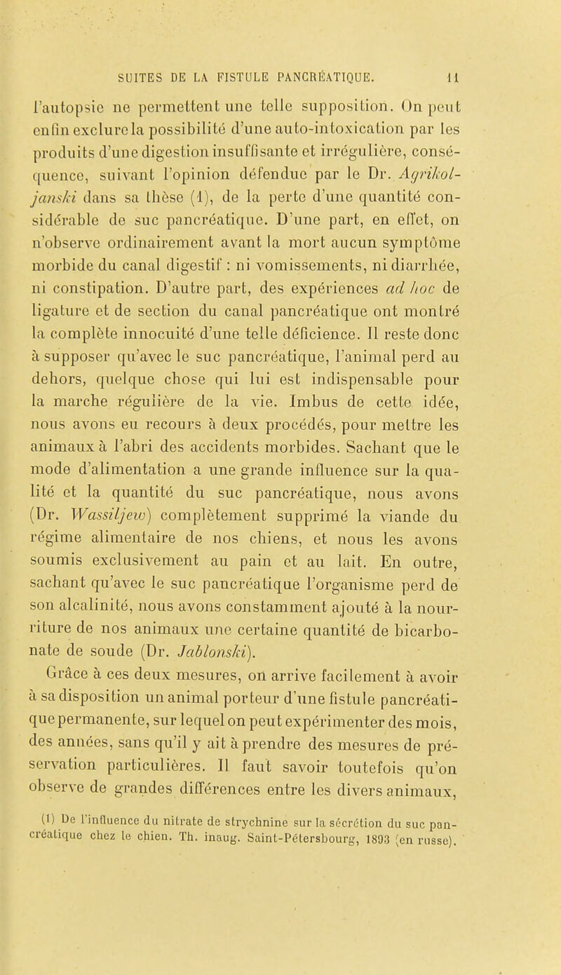 SUITES DE LA FISTULE PANCRÉATIQUE. U l'autopsie ne permettent une telle supposition. On peut enfin exclure la possibilité d'une auto-intoxication par les produits d'une digestion insuffisante et irrégulière, consé- quence, suivant l'opinion défeudue par le Dr. Agrikol- janski dans sa thèse (1), de la perte d'une quantité con- sidérable de suc pancréatique. D'une part, en eiïet, on n'observe ordinairement avant la mort aucun symptôme morbide du canal digestif : ni vomissements, ni diarrhée, ni constipation. D'autre part, des expériences ad hoc de ligature et de section du canal pancréatique ont montré la complète innocuité d'une telle déficience. Il reste donc à supposer qu'avec le suc pancréatique, l'animal perd au dehors, quelque chose qui lui est indispensable pour la marche régulière de la vie. Imbus de cette idée, nous avons eu recours à deux procédés, pour mettre les animaux à l'abri des accidents morbides. Sachant que le mode d'alimentation a une grande influence sur la qua- lité et la quantité du suc pancréatique, nous avons (Dr. Wassiljew) complètement supprimé la viande du régime alimentaire de nos chiens, et nous les avons soumis exclusivement au pain et au lait. En outre, sachant qu'avec le suc pancréatique l'organisme perd de son alcalinité, nous avons constamment ajouté à la nour- riture de nos animaux une certaine quantité de bicarbo- nate de soude (Dr. Jablonski). Grâce à ces deux mesures, on arrive facilement à avoir à sa disposition un animal porteur d'une fistule pancréati- que permanente, sur lequel on peut expérimenter des mois, des années, sans qu'il y ait à prendre des mesures de pré- servation particulières. Il faut savoir toutefois qu'on observe de grandes différences entre les divers animaux, (1) De l'inQuence du nitrate de strychnine sur la sécrétion du suc pan- créatique chez le chien. Th. inaug. Saint-Pétersbourg, 1893 (en russe).