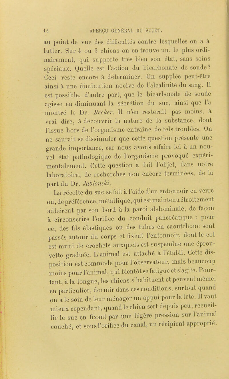 au point de vue des diiïicultés contre lesquelles on a à lutter. Sur 4 ou S chiens on en trouve un, le plus ordi- nairement, qui supporte très bien son dtat, sans soins spéciaux. Quelle est l'action du bicarbonate de soude? Ceci reste encore à déterminer. On supplée peut-être ainsi à une diminution nocive de l'alcalinité du sang. Il est possible, d'autre part, que le bicarbonate de soude agisse en diminuant la sécrétion du suc, ainsi que l'a montré le Dr. Becker. Il n'en resterait pas moins, à vrai dire, à découvrir la nature de la substance, dont l'issue hors de l'organisme entraine de tels troubles. On ne saurait se dissimuler que cette question présente une grande importance, car nous avons affaire ici à un nou- vel état pathologique de l'organisme provoqué expéri- mentalement. Cette question a fait l'objet, dans notre laboratoire, de recherches non encore terminées, de la part du Dr. JablonsJd. La récolte du suc se fait à l'aide d'un entonnoir en verre ou, de préférence, métallique, qui est maintenu étroitement adhérent par son bord à la paroi abdominale, de façon à circonscrire l'orifice du conduit pancréatique : pour ce, des fils élastiques ou des tubes en caoutchouc sont passés autour du corps et fixent l'entonnoir, dont le col est muni de crochets auxquels est suspendue une éprou- vette graduée. L'animal est attaché à l'établi. Cette dis- position est commode pour l'observateur, mais beaucoup moins pour l'animal, qui bientôt se fatigue et s'agite. Pour- tant, à la longue, les chiens s'habituent et peuvent même, en particulier, dormir dans ces conditions, surtout quand on a le soin de leur ménager un appui pour la tête. 11 vaut mieux cependant, quand le chien sert depuis peu, recueil- lir le suc en fixant par une légère pression sur l'animal couché, et sous l'orifice du canal, un récipient approprié.