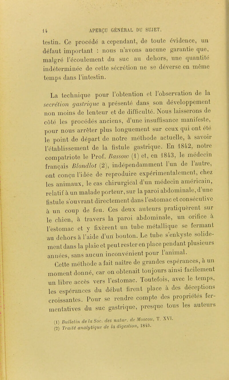 testin. Ce procédé a cependant, de toute évidence, un défaut important : nous n'avons aucune garantie que, malgré l'écoulement du suc au dehors, une quantité indéterminée de cette sécrétion ne se déverse en môme temps dans l'intestin. La technique pour l'ohtention et l'observation de la sécrétion gastrique a présenté dans son développement non moins de lenteur et de difficulté. Nous laisserons de côté les procédés anciens, d'une insuffisance manifeste, pour nous arrêter plus longuement sur ceux qui ont été le point de départ de notre méthode actuelle, à savoir l'établissement de la fistule gastrique. En 1842, notre compatriote le Prof. Dassoto (1) et, en 1843, le médecin français Blondlot (2), indépendamment l'un de l'autre, ont conçu l'idée de reproduire expérimentalement, chez les animaux, le cas chirurgical d'un médecin américain, relatif fi un malade porteur, sur la paroi abdominale, d'une fistule s ouvrant directement dans l'estomac et consécutive à un coup de feu. Ces deux auteurs pratiquèrent sur le chien, à travers la paroi abdominale, un orifice à l'estomac et y fixèrent un tube métallique se fermant au dehors à l'aide d'un bouton. Le tube s'enkyste solide- ment dans la plaie et peut rester en place pendant plusieurs années, sans aucun inconvénient pour l'animal. Cette méthode a fait naître de grandes espérances, à un moment donné, car on obtenait toujours ainsi facilement mi libre accès vers l'estomac. Toutefois, avec le temps, les espérances du début firent place à des déceptions croissantes. Pour se rendre compte des propriétés fer- mentatives du suc gastrique, presque tous les auteurs (1) BulleLin de la Soc. des nalnr. de Moscou, T. XVI. (2) Traité analytique de la digeslion, 1843.