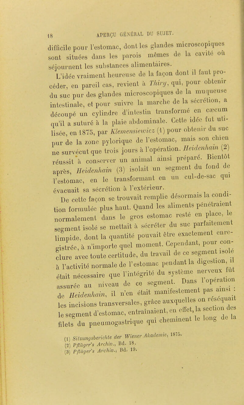 difficile pour l'estomac, dont les glandes microscopiques sont situées dans les parois mêmes de la cavité ou séjournent les sul)stances alimentaires. L'idée vraiment heureuse de la façon dont il faut pro- céder, en pareil cas, revient à Thir.j, qui, pour ohtenir du suc pur des glandes microscopiques de la muqueuse intestinale, et pour suivre la marche de la sécrétion, a découpé un cylindre d'intestin transformé en cœcum qu'il a suturé à la plaie abdominale. Cette idée fut uti- lisée en 1875, par Klemensiewicz (1) pour obtenu- du suc pur de la zone pylorique de l'estomac, mais son chien ne survécut que trois jours à l'opération. Heidenham (2 réussit \ conserver un animal ainsi préparé. Bientôt après, Heidenhain (3) isolait un segment du fond de l'estomac, en le transformant en un cul-de-sac qui évacuait sa sécrétion à l'extérieur. De cette façon se trouvait remplie désormais la condi- tion formulée plus haut. Quand les aliments pénétraient normalement dans le gros estomac resté en place, le serment isolé se mettait à sécréter du suc parfaitement limpide, dont la quantité pouvait être exactement enre- gistrée, à n'importe quel moment. Cependant, pour con- clure avec toute certitude, du travail de ce segment isole à l'activité normale de l'estomac pendant la digestion i était nécessaire que l'intégrité du système nerveux fu assurée au mveau de ce segment. Dans l'opération de Heidenkain. il n'en était manifestement pas ams • les incisions transversales, grâce auxquelles on réséquait 1 s Ornent d'estomac, entraînaient, en effet, la section des filets du pneumogastrique qui cheminent le long de la (1) SUzimosbericIde der Wiener Akademie, 1875. (•2) Pfluger's Archiv., Bd. 18. (3) P/lilger's Archiv., M, 19.