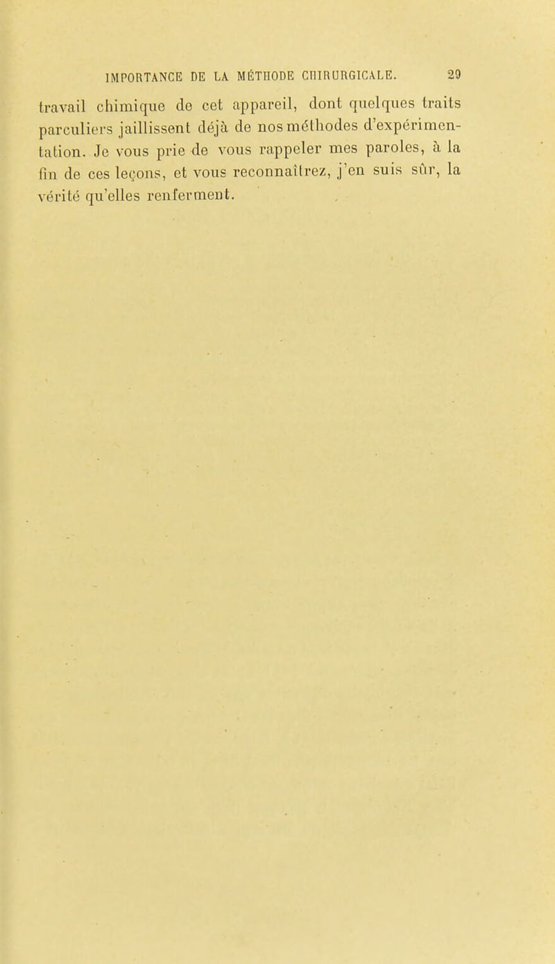 travail chimique de cet appareil, dont quelques traits parculiers jaillissent déjà de nos méthodes d'expérimen- tation. Je vous prie de vous rappeler mes paroles, à la fin de ces leçons, et vous reconnaîtrez, j'en suis sûr, la vérité qu'elles renferment.