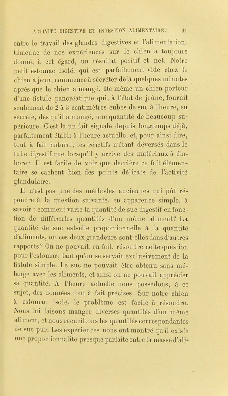 ACTIVITÉ DIGESTIVE ET INGESTION ALIMENTAIRE. 3d entre le travail des glandes digestives et l'alimentation. Chacune de nos expériences sur le chien a toujours donné, à cet égard, un résultat positif et net. Notre petit estomac isolé, qui est parfaitement vide chez le chien à jeun, commence à sécréter déjà quelques minutes après que le chien a mangé. De même un chien porteur d'une fistule pancréatique qui, à l'état de jeûne, fournit seulement de 2 à 3 centimètres cuhes de suc à l'heure, en sécrète, dès qu'il a mangé, une quantité de beaucoup su- périeure. C'est là un fait signalé depuis longtemps déjà, parfaitement établi à l'heure actuelle, et, pour ainsi dire, tout à fait naturel, les réactifs n'étant déversés dans le tube digestif que lorsqu'il y arrive des matériaux à éla- borer. Il est facile de voir que derrière ce fait élémen- taire se cachent bien des points délicats de l'activité glandulaire. Il n'est pas une des méthodes anciennes qui pût ré- pondre à la question suivante, en apparence simple, à savoir : comment varie la quantité de suc digestif en fonc- tion de différentes quantités d'un même aliment? La quantité de suc est-elle proportionnelle à la quantité d'aliments, ou ces deux grandeurs sont-elles dans d'autres rapports? On ne pouvait, en fait, résoudre cette question pour l'estomac, tant qu'on se servait exclusivement de la fistule simple. Le suc ne pouvait être obtenu sans mé- lange avec les aliments, et ainsi on ne pouvait apprécier sa quantité. A l'heure actuelle nous possédons, à ce sujet, des données tout à fait précises. Sur notre chien à estomac isolé, le problème est facile à résoudre. Nous lui faisons manger diverses quantités d'un même aliment, et nous recueillons les quantités correspondantes de suc pur. Les expériences nous ont montré qu'il existe une proportionnalité presque parfaite entre la masse d'ali^