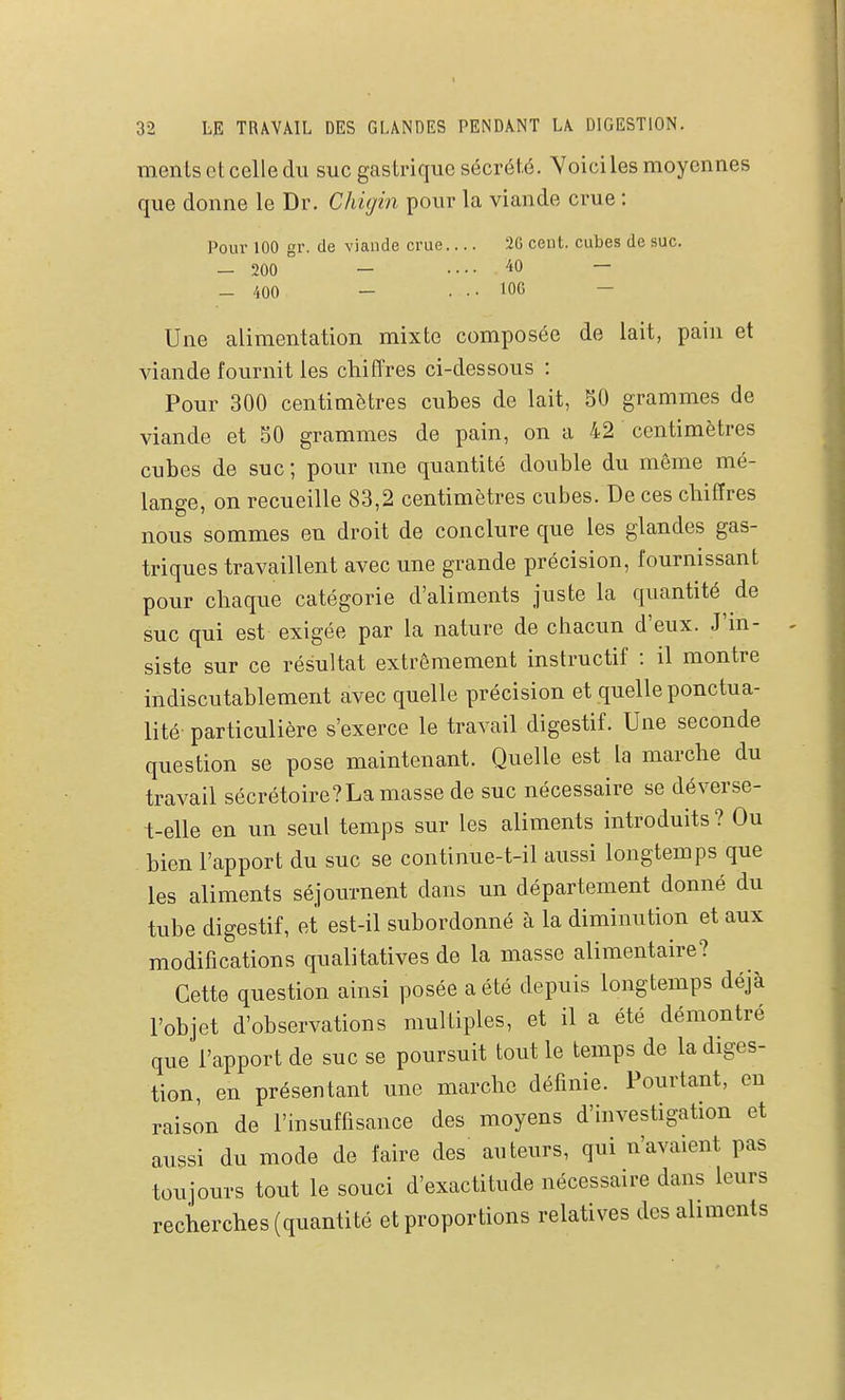 mentsetcelledu suc gastrique sécrété. Yoiciles moyennes que donne le Dr. Chigin pour la viande crue : Pour 100 gr. de viande crue.... 20 cent, cubes de suc. — 200 — .... 40 — - 400 - . •• lOG - Une alimentation mixte composée de lait, pain et viande fournit les chiffres ci-dessous : Pour 300 centimètres cubes de lait, 50 grammes de viande et 50 grammes de pain, on a 42 centimètres cubes de suc ; pour une quantité double du même mé- lange, on recueille 83,2 centimètres cubes. De ces chiffres nous sommes en droit de conclure que les glandes gas- triques travaillent avec une grande précision, fournissant pour chaque catégorie d'aliments juste la quantité de suc qui est exigée par la nature de chacun d'eux. J'in- siste sur ce résultat extrêmement instructif : il montre indiscutablement avec quelle précision et quelle ponctua- lité particulière s'exerce le travail digestif. Une seconde question se pose maintenant. Quelle est la marche du travail sécrétoire?La masse de suc nécessaire se déverse- t-elle en un seul temps sur les aliments introduits ? Ou bien l'apport du suc se continue-t-il aussi longtemps que les aliments séjournent dans un département donné du tube digestif, et est-il subordonné à la diminution et aux modifications qualitatives de la masse alimentaire? Cette question ainsi posée a été depuis longtemps déjà l'objet d'observations multiples, et il a été démontré que l'apport de suc se poursuit tout le temps de la diges- tion, en présentant une marche définie. Pourtant, en raison de l'insuffisance des moyens d'investigation et aussi du mode de faire des auteurs, qui n'avaient pas toujours tout le souci d'exactitude nécessaire dans leurs recherches (quantité et proportions relatives des aliments