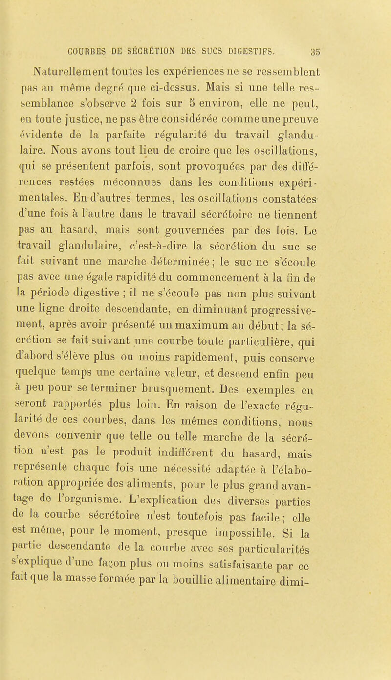 Naturellement toutes les expériences ne se ressemblent pas au même degré que ci-dessus. Mais si une telle res- semblance s'observe 2 fois sur 5 environ, elle ne peut, on toute justice, ne pas être considérée comme une preuve évidente de la parfaite régularité du travail glandu- laire. Nous avons tout lieu de croire que les oscillations, qui se présentent parfois, sont provoquées par des diffé- rences restées méconnues dans les conditions expéri- mentales. En d'autres termes, les oscillations constatées- d'une fois à l'autre dans le travail sécrétoire ne tiennent pas au hasard, mais sont gouvernées par des lois. Le travail glandulaire, c'est-à-dire la sécrétion du suc se fait suivant une marche déterminée; le suc ne s'écoule pas avec une égale rapidité du commencement à la fin de la période digestive ; il ne s'écoule pas non plus suivant une ligne droite descendante, en diminuant progressive- ment, après avoir présenté un maximum au début ; la sé- crétion se fait suivant une courbe toute particulière, qui d'abord s'élève plus ou moins rapidement, puis conserve quelque temps une certaine valeur, et descend enfin peu à peu pour se terminer brusquement. Des exemples en seront rapportés plus loin. En raison de l'exacte régu- larité de ces courbes, dans les mêmes conditions, nous devons convenir que telle ou telle marche de la sécré- tion n'est pas le produit indifférent du hasard, mais représente chaque fois une nécessité adaptée à l'élabo- ration appropriée des aliments, pour le plus grand avan- tage de l'organisme. L'explication des diverses parties de la courbe sécrétoire n'est toutefois pas facile ; elle est même, pour le moment, presque impossible. Si la partie descendante de la courbe avec ses particularités s'explique d'une façon plus ou moins satisfaisante par ce fait que la masse formée par la bouillie alimentaire dimi-