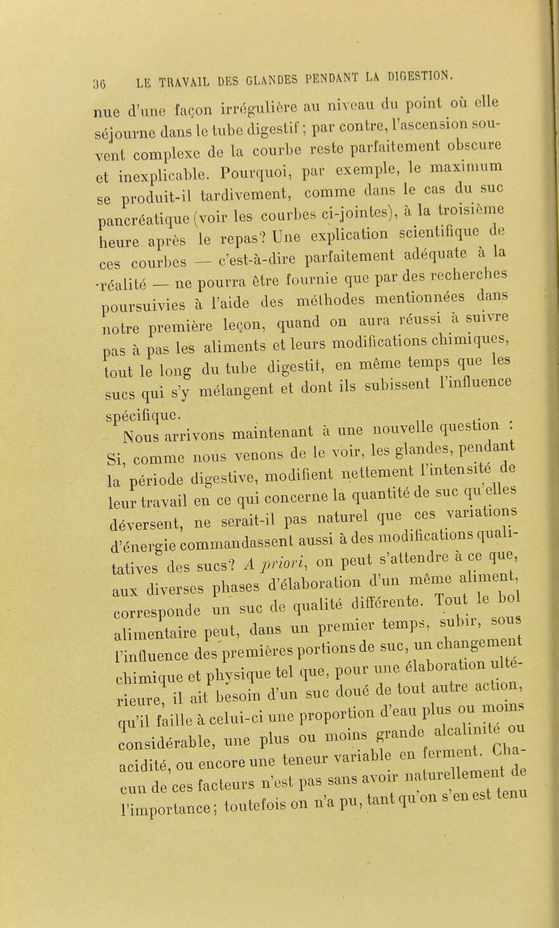 nue d'une façon irrégulière au niveau du point où elle séiourne dans le tube digestif ; par contre, l'ascension sou- vent complexe de la courbe reste parfaitement obscure et inexplicable. Pourquoi, par exemple, le maxmium se produit-il tardivement, comme dans le cas du suc pancréatique (voir les courbes ci-jointes), à la troisième heure après le repas? Une explication scientifique de ces courbes - c'est-à-dire parfaitement adéquate a la •i-éalité - ne pourra être fournie que par des recherches poursuivies à l'aide des méthodes mentionnées dans notre première leçon, quand on aura réussi à suivre pas à pas les aliments et leurs modifications chimiques, tout le long du tube digestif, en même temps que les sucs qui s'y mélangent et dont ils subissent l mfluence spécifique. ,■ „ . Nous arrivons maintenant à une nouvelle question . Si, comme nous venons de le voir, les glandes, pendant la période digestive, modifient nettement Hntensite de leur travail en ce qui concerne la quantité de suc qu elles déversent, ne serait-il pas naturel que ces vanat.ons d'énergie commandassent aussi à des modifications quali- tatives des sucs? A priori, on peut s'attendre ii ce ,ue aux diverses phases d'élaboration d'un même aliment, Tresponde un suc de qualité difiérente. Ton le o alimentaire peut, dans un premier temps, subu, sou ,'influence des premières portions de suc, un cb^igemeut chimique et physique tel que, pour une élaboration ulte- eure! il ait besoin d'un suc doué de tout autre action „H1 f ille i celui-ci une proportion d'eau plus ou moms 1 idérable, une plus ou moins grande alcalinité ou acidité, ou encore une teneur variable en erm nt, Cha :„ de'ces tacteurs n'est pas sans a.-oir natureUen.^^^^^^^ l'importance ; toutefois on n'a pu, tant qu on s en est tenu