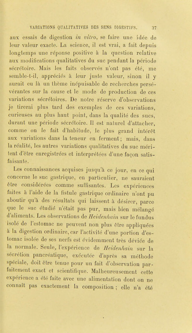 aux essais de digestion in vitro, se faire une idée de leur valeur exacte. La science, il est vrai, a fait depuis longtemps une réponse positive à la question relative aux modifications qualitatives du suc pendant la période sécrétoire. Mais les faits observés n'ont pas été, me semble-t-il, appréciés à leur juste valeur, sinon il y aurait eu là un thème inépuisable de recherches persé- vérantes sur la cause et le mode de production de ces variations sécrétoires. De notre réserve d'observations je tirerai plus tard des exemples de ces variations, curieuses au plus haut point, dans la qualité des sucs, durant une période sécrétoire. Il est naturel d'attacher, comme on le fait d'habitude, le plus grand intérêt aux variations dans la teneur en ferment ; mais, dans la réalité, les autres variations qualitatives du suc méri- tent d'être enregistrées et interprétées d'une façon satis- faisante. Les connaissances acquises jusqu'à ce jour, en ce qui concerne le suc gastrique, en particulier, ne sauraient être considérées comme suffisantes. Les expériences faites à l'aide de la fistule gastrique ordinaire n'ont pu aboutir qu'à des résultats qui laissent à désirer, parce que le suc étudié n'était pas pur, mais bien mélangé d'aliments. Les observations de Heidenhain sur le fundus isolé de l'estomac ne peuvent non plus être appliquées à la digestion ordinaire, car l'activité d'une portion d'es- tomac isolée de ses nerfs est évidemment très déviée de la normale. Seule, l'expérience de Heidenhain sur la sécrétion pancréatique, exécutée d'après sa méthode spéciale, doit être tenue pour un fait d'observation par- faitement exact et scientifique. Malheureusement cette expérience a été faite avec une alimentation dont on ne connaît pas exactement la composition ; elle n'a été