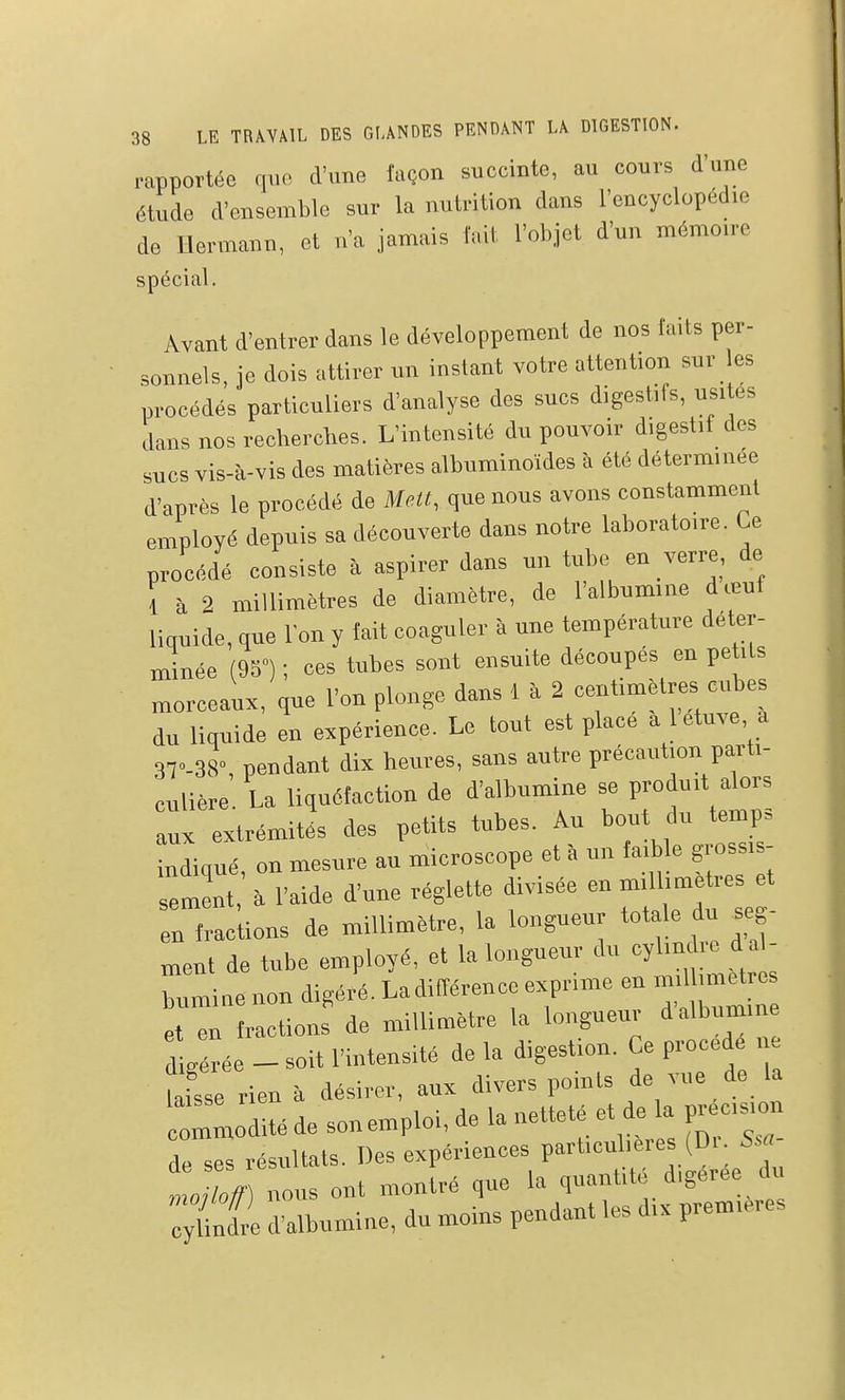 rapportée qi.o d'une façon succinte, au cours d'une étude d'ensemble sur la nutrition dans l'encyclopédie de Uermann, et n'a jamais fait l'objet d'un mémoire spécial. Avant d'entrer dans le développement de nos faits per- sonnels, je dois attirer un instant votre attention sur les procédés particuliers d'analyse des sucs digestifs, usités dans nos recherches. L'intensité du pouvoir digestif des sucs vis-à-vis des matières albuminoïdes à été déterminée d'après le procédé de Melt, que nous avons constamment employé depuis sa découverte dans notre laboratoire. Ce procédé consiste à aspirer dans un tube en verre, de ; à 2 millimètres de diamètre, de l'albumine dœuf liquide, que l'on y fait coaguler à une température déter- minée (95°) ; ces tubes sont ensuite découpés en petits morceaux, que l'on plonge dans 1 à 2 centimètres cubes du liquide en expérience. Le tout est place a letuve a 3T-38, pendant dix heures, sans autre précaution parti- culière. La liquéfaction de d'albumine se Woiu.t é^s aux extrémités des petits tubes. Au bout du ternp» indiqué, on mesure au microscope et à un faible grossis- sement à l'aide d'une réglette divisée en millimètres et en fraclions de millimètre, la longueur totale du seg- „,ent de tube employé, et la longueur du cylindre d a - :„miue non digéré. Ladifférence exprime en mi hme^re et en fractions de millimètre la longueur d albumine lérte - soit l'intensité de la digestion. Ce procédé i e laisse rien à désirer, aux divers points de vue de la ridité de son emploi, de la netteté et de a i^ecision de ses résultats. Des expériences particulières (Di S.' 1 rions ont montré que la quantité digérée chi :;ule d'albumine, du moins pendant les d,x premières