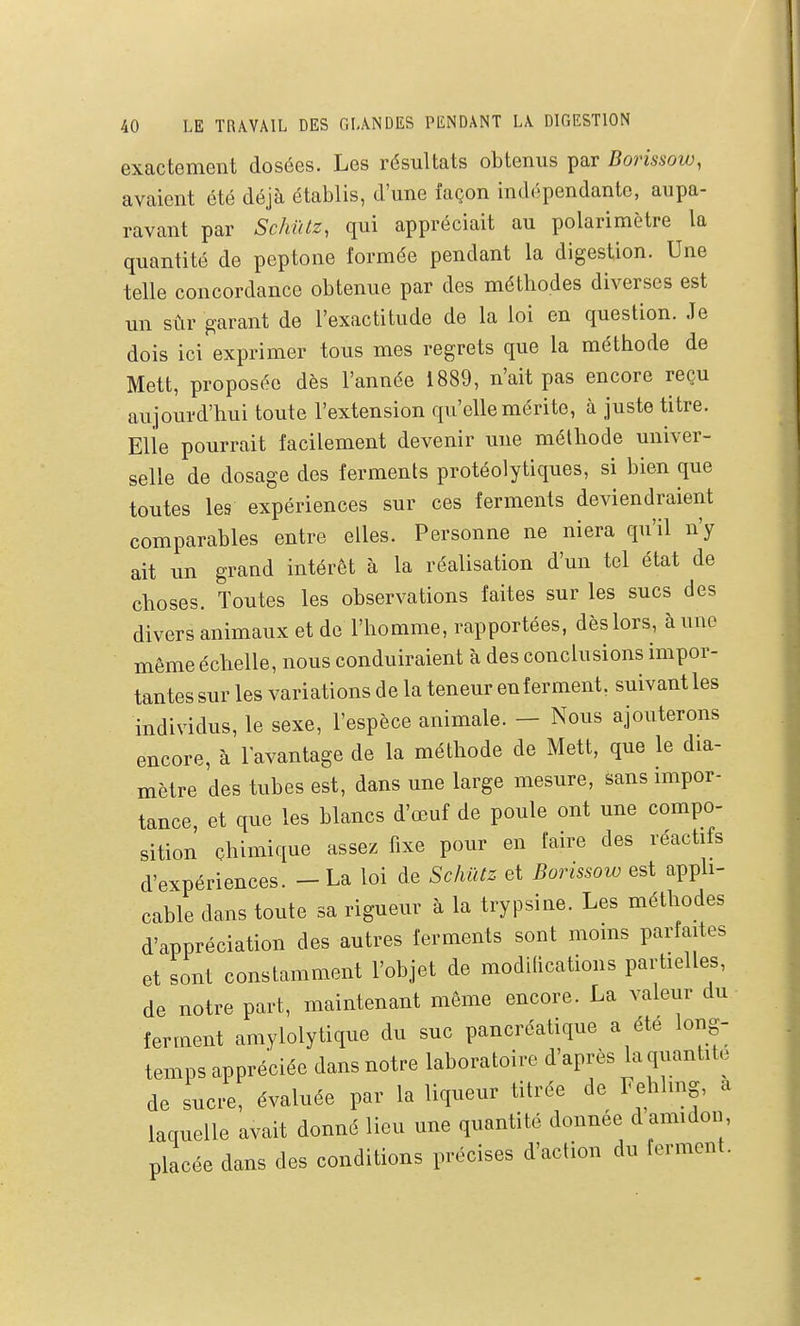 exactement dosées. Les résultats obtenus par Borissow, avaient été déjà établis, d'une façon indépendante, aupa- ravant par Schûlz, qui appréciait au polarimètre la quantité de peptone formée pendant la digestion. Une telle concordance obtenue par des méthodes diverses est un sûr garant de l'exactitude de la loi en question. Je dois ici exprimer tous mes regrets que la méthode de Mett, proposée dès l'année 1889, n'ait pas encore reçu aujourd'hui toute l'extension qu'elle mérite, à juste titre. Elle pourrait facilement devenir une méthode univer- selle de dosage des ferments protéolytiques, si bien que toutes les expériences sur ces ferments deviendraient comparables entre elles. Personne ne niera qu'il n'y ait un grand intérêt à la réalisation d'un tel état de choses. Toutes les observations faites sur les sucs des divers animaux et de l'homme, rapportées, dès lors, à une même échelle, nous conduiraient à des conclusions impor- tantes sur les variations de la teneur en ferment, suivant les individus, le sexe, l'espèce animale. - Nous ajouterons encore, à l'avantage de la méthode de Mett, que le dia- mètre des tubes est, dans une large mesure, sans mipor- tance et que les blancs d'œuf de poule ont une compo- sition chimique assez fixe pour en faire des réactifs d'expériences. - La loi de Sc/iûtz et Borissoio est apph- cable dans toute sa rigueur à la trypsine. Les méthodes d'appréciation des autres ferments sont moms parfaites et sont constamment l'objet de modilications partielles, de notre part, maintenant même encore. La valeur du ferment amylolytique du suc pancréatique a été long- temps appréciée dans notre laboratoire d'après la quantité de sucre, évaluée par la liqueur titrée de Fehhng, a laquelle avait donné lieu une quantité donnée d amidon placée dans des conditions précises d'action du ferment.