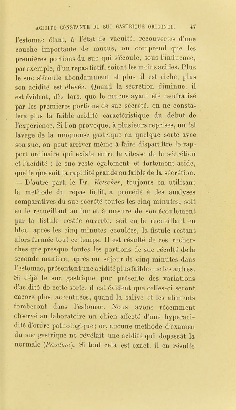 l'estomac étant, à l'état de vacuité, recouvertes d'une couche importante de mucus, on comprend que les premières portions du suc qui s'écoule, sous l'influence, par exemple, d'un repas fictif, soient les moins acides. Plus le suc s'écoule abondamment et plus il est riche, plus son acidité est élevée. Quand la sécrétion diminue, il est évident, dès lors, que le mucus ayant été neutralisé par les premières portions de suc sécrété, on ne consta- tera plus la faible acidité caractéristique du début de l'expérience. Si l'on provoque, à plusieurs reprises, un tel lavage de la muqueuse gastrique en quelque sorte avec son suc, on peut arriver même à faire disparaître le rap- port ordinaire qui existe entre la vitesse de la sécrétion et l'acidité : le suc reste également et fortement acide, quelle que soit la.rapidité grande ou faible de la sécrétion. — D'autre part, le Dr. Ketscher, toujours en utilisant la méthode du repas fictif, a procédé à des analyses comparatives du suc sécrété toutes les cinq minutes, soit en le recueillant au fur et à mesure de son écoulement par la fistule restée ouverte, soit en le recueillant en bloc, après les cinq minutes écoulées, la fistule restant alors fermée tout ce temps. Il est résulté de ces recher- ches que presque toutes les portions de suc récolté delà seconde manière, après un séjour de cinq minutes dans l'estomac, présentent une acidité plus faible que les autres. Si déjà le suc gastrique pur présente des variations d'acidité de cette sorte, il est évident que celles-ci seront encore plus accentuées, quand la salive et les aliments tomberont dans l'estomac. Nous avons récemment observé au laboratoire un chien affecté d'une hyperaci- dité d'ordre pathologique ; or, aucune méthode d'examen du suc gastrique ne révélait une acidité qui dépassât la normale {Pawlow). Si tout cela est exact, il eu résulte