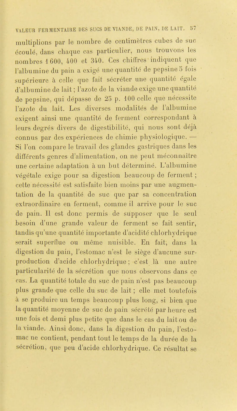 multiplions par le nombre de centimètres cubes de suc écoulé, dans chaque cas particulier, nous trouvons les nombres 1600, 400 et 340. Ces chiffres indiquent que l'albumine du pain a exigé une quantité de pepsine 5 fois supérieure h celle que l'ait sécréter une quantité égale d'albumine de lait ; l'azote de la viande exige une quantité de pepsine, qui dépasse de 25 p. 100 celle que nécessite l'azote du lait. Les diverses modalités de l'albumine exigent ainsi une quantité de ferment correspondant à leurs degrés divers de digestibilité, qui nous sont déjà connus par des expériences de chimie physiologique. — Si l'on compare le travail des glandes gastriques dans les différents genres d'alimentation, on ne peut méconnaître une certaine adaptation à un but déterminé. L'albumine végétale exige pour sa digestion beaucoup de ferment ; cette nécessité est satisfaite bien moins par une augmen- tation de la quantité de suc que par sa concentration extraordinaire en ferment, comme il arrive pour le suc de pain. Il est donc permis de supposer que le seul besoin d'une grande valeur de ferment se fait sentir, tandis qu'une quantité importante d'acidité chlorhydrique serait superflue ou même nuisible. En fait, dans la digestion du pain, l'estomac n'est le siège d'aucune sur- production d'acide chlorhydrique ; c'est là une autre particularité de la sécrétion que nous observons dans ce cas. La quantité totale du suc de pain n'est pas beaucoup plus grande que celle du suc de lait ; elle met toutefois à se produire un temps beaucoup plus long, si bien que la quantité moyenne de suc de pain sécrété par heure est une fois et demi plus petite que dans le cas du lait ou de la viande. Ainsi donc, dans la digestion du pain, l'esto- mac ne contient, pendant tout le temps de la durée de la sécrétion, que peu d'acide chlorhydrique. Ce résultat se