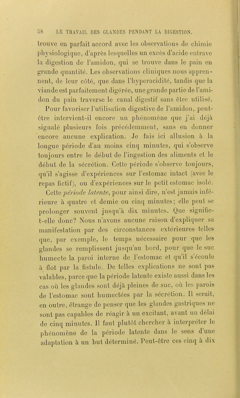 trouve en parfait accord avec les observations de chimie physiologique, d'après lesquelles un excès d'acide entrave la digestion de l'amidon, qui se trouve dans le pain en grande quantité. Les observations cliniques nous appren- nent, de leur côté, que dans l'hyperacidité, tandis que la viande est parfaitement digérée, une grande partie de l'ami- don du pain traverse le canal digestif sans être utilisé. Pour favoriser l'utilisation digestive de l'amidon, peut- ôtre intervient-il encore un phénomène que j'ai déjà signalé plusieurs fois précédemment, sans en donner encore aucune explication. Je fais ici allusion à la longue période d'au moins cinq minutes, qui s'observe toujours entre le début de l'ingestion des aliments et le début de la sécrétion. Cette période s'observe toujours, qu'il s'agisse d'expériences sur l'estomac intact (avec le repas fictif], ou d'expériences sur le petit estomac isolé. Cette période latente^ pour ainsi dire, n'est jamais infé- rieure à quatre et demie ou cinq minutes; elle peut se prolonger souvent jusqu'à dix minutes. Que signifie- t-elle donc? Nous n'avons aucune raison d'expliquer sa manifestation par des circonstances extérieures telles que, par exemple, le temps nécessaire pour que les glandes se remplissent jusqu'au bord, pour que le suc humecte la paroi interne de l'estomac et qu'il s'écoule à flot par la fistule. De telles explications ne sont pas valables, parce que la période latente existe aussi dans les cas 011 les glandes sont déjà pleines de suc, où les parois de l'estomac sont humectées par la sécrétion. Il serait, en outre, étrange de penser que les glandes gastriques ne sont pas capables de réagir à un excitant, avant un délai de cinq minutes. 11 faut plutôt chercher à interpréter le phénomène de la période latente dans le sens d'une adaptation à un but déterminé. Peut-être ces cinq à dix