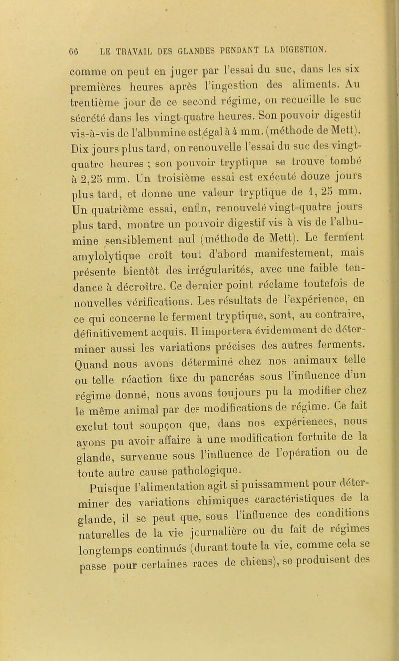 comme on peut en juger par l'essai du suc, dans les six premières heures après l'ingestion des aliments. Au trentième jour de ce second rdgirae, on recueille le suc sécrété dans les vingt-quatre heures. Son pouvoir digestil vis-à-vis de l'albumine est égal à 4 mm. (méthode de Mett). Dix jours plus tard, on renouvelle l'essai du suc des vingt- quatre heures ; son pouvoir tryptique se trouve tombé à 2,25 mm. Un troisième essai est exécuté douze jours plus tard, et donne une valeur tryptique de 1, 25 mm. Un quatrième essai, enfm, renouvelé vingt-quatre jours plus tard, montre im pouvoir digestif vis à vis de l'albu- mine sensiblement nul (méthode de Mett). Le ferment amylolytique croît tout d'abord manifestement, mais présente bientôt des irrégularités, avec une faible ten- dance à décroître. Ce dernier point réclame toutefois de nouvelles vérifications. Les résultats de l'expérience, en ce qui concerne le ferment tryptique, sont, au contraire, définitivement acquis. Il importera évidemment de déter- miner aussi les variations précises des autres ferments. Quand nous avons déterminé chez nos animaux telle ou telle réaction fixe du pancréas sous l'influence d'un régime donné, nous avons toujours pu la modifier chez le même animal par des modifications de régime. Ce fait exclut tout soupçon que, dans nos expériences, nous ayons pu avoir affaire à une modification fortuite de la glande, survenue sous l'influence de l'opération ou de toute autre cause pathologique. Puisque l'alimentation agit si puissamment pour déter- miner des variations chimiques caractéristiques de la glande, il se peut que, sous l'influence des conditions naturelles de la vie journalière ou du fait de régmies longtemps continués (durant toute la vie, comme cela se passe pour certaines races de chiens), se produisent des