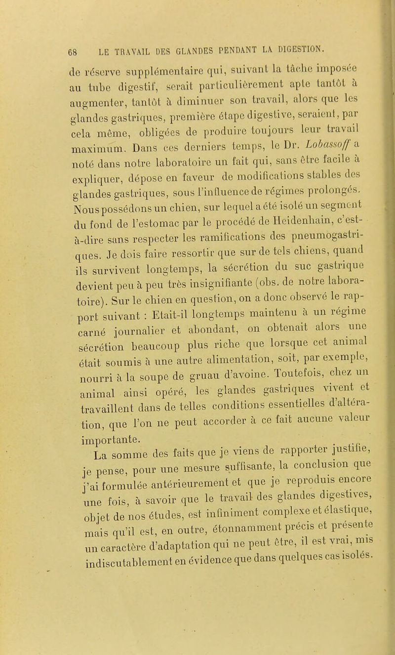 de réserve supplémentaire qui, suivant la tâc.lic imposée au tube digestif, serait particulièrement apte tantôt à augmenter, tantôt à diminuer son travail, alors que les glandes gastriques, première étape digestive, seraient, par cela même, obligées de produire toujours leur travail maximum. Dans ces derniers temps, le Dr. Lobassoff ^ noté dans notre laboratoire un fait qui, sans être facile à expliquer, dépose en faveur de modifications stables des glandes gastriques, sous l'influence de régimes prolongés. Nous possédons un cliien, sur lequel a été isolé un segment du fond de l'estomac par le procédé de Hcidenbain, c'est- à-dire sans respecter les ramifications des pneumogastri- ques. Je dois faire ressortir que sur de tels chiens, quand ils survivent longtemps, la sécrétion du suc gastrique devient peu à peu très insignifiante (obs. de notre labora- toire). Sur le chien en question, on a donc observé le rap- port suivant : Etait-il longtemps maintenu à un régime carné journalier et abondant, on obtenait alors une sécrétion beaucoup plus riche que lorsque cet animal était soumis à une autre alimentation, soit, par exemple, nourri à la soupe de gruau d'avoine. Toutefois, chez un animal ainsi opéré, les glandes gastriques vivent et travaillent dans de telles conditions essentielles d'altéra- tion, que l'on ne peut accorder à ce fait aucune valeur importante. , La somme des faits que je viens de rapporter justiùe, je pense, pour une mesure suflisante, la conclusion que j'ai formulée antérieurement et que je reproduis encore une fois, à savoir que le travail des glandes digestives, objet de nos études, est infiniment complexe et élastique, mais qu'il est, en outre, étonnamment précis et présente un caractère d'adaptation qui ne peut être, il est vrai, mis indiscutablement en évidence que dans quelques cas isoles.