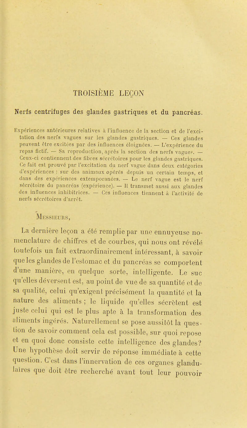 TROISIÈME LEÇON Nerfs centrifuges des glandes gastriques et du pancréas. Expériences antérieures relatives à l'influence de la section et de l'exci- tation des nerfs vagues sur les glg.ndes gastriques. — Ces glandes peuvent être excitùes par des influences éloignées. — L'expérience du repas fictif. — Sa reproduction, après la section des nerfs vague?. — Ceux-ci contiennent des fibres sécrétoires pour les glandes gastriques. Ce fait est prouvé par l'excitation du nerf vague dans deux catégories d'expériences : sur des animaux opérés depuis un certain temps, et dans des expériences extemporanées. — Le nerf vague est le nerf sécrétoire du pancréas (expérience). — Il transmet aussi aux glandes des influences inhibitrices. — Ces influences tiennent à l'activité de nerfs sécrétoires d'arrêt. Messieurs, La dernière leçon a été remplie par une ennuyeuse no- menclature de chiffres et de courbes, qui nous ont révélé toutefois un fait extraordinairement intéressant, à savoir que les glandes de l'estomac et du pancréas se comportent d'une manière, en quelque sorte, intelligente. Le suc qu'elles déversent est, au point de vue de sa quantité et de sa qualité, celui qu'exigent précisément la quantité et la nature des aliments ; le liquide qu'elles sécrètent est juste celui qui est le plus apte à la transformation des aliments ingérés. Naturellement se pose aussitôt la ques- tion de savoir comment cela est possible, sur quoi repose et en quoi donc consiste cette intelligence des glandes? Une hypothèse doit servir de réponse immédiate à cette question. C'est dans l'innervation de ces organes glandu- laires que doit être recherché avant tout leur pouvoir