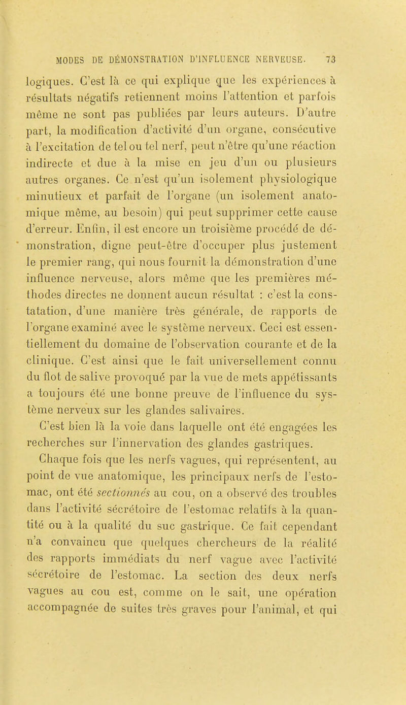 logiques. C'est là ce qui explique que les expériences à résultats négatifs retiennent moins l'attention et parfois même ne sont pas publiées par leurs auteurs. D'autre part, la modification d'activité d'un organe, consécutive à l'excitation de tel ou tel nerf, peut n'être qu'une réaction indirecte et due à la mise en jeu d'un ou plusieurs autres organes. Ce n'est qu'un isolement physiologique minutieux et parfait de l'organe (un isolement anato- mique même, au besoin) qui peut supprimer cette cause d'erreur. Enfin, il est encore un troisième procédé de dé- monstration, digne peut-être d'occuper plus justement le premier rang, qui nous fournit la démonstration d'une influence nerveuse, alors même que les premières mé- thodes directes ne donnent aucun résultat : c'est la cons- tatation, d'une manière très générale, de rapports de l'organe examiné avec le système nerveux. Ceci est essen- tiellement du domaine de l'observation courante et de la clinique. C'est ainsi que le fait universellement connu du flot de salive provoqué par la vue de mets appétissants a toujours été une bonne preuve de l'influence du sys- tème nerveux sur les glandes salivaires. C'est bien là la voie dans laquelle ont été engagées les recherches sur l'innervation des glandes gastriques. Chaque fois que les nerfs vagues, qui représentent, au point de vue anatomique, les principaux nerfs de l'esto- mac, ont été sectioimés au cou, on a observé des troubles dans l'activité sécrétoire de l'estomac relatifs à la quan- tité ou à la qualité du suc gastrique. Ce fait cependant n'a convaincu que quelques chercheurs de la réalité des rapports immédiats du nerf vague avec l'activité sécrétoire de l'estomac. La section des deux nerfs vagues au cou est, comme on le sait, une opération accompagnée de suites très graves pour l'animal, et qui