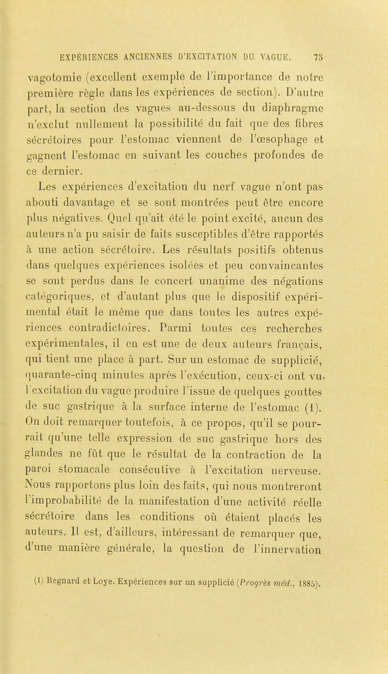 EXPÉRIENCES ANCIENNES D'EXCITATION DU VAGUE. 73 vagotomie (excellent exemple de l'importance de notre première règle dans les expériences de section). D'autre part, la section des vagues au-dessous du diaphragme n'exclut nullement la possibilité du fait que des fibres sécrétoires pour l'estomac viennent de l'œsophage et gagnent l'estomac en suivant les couches profondes de ce dernier. Les expériences d'excitation du nerf vague n'ont pas abouti davantage et se sont montrées peut être encore plus négatives. Quoi qu'ait été le point excité, aucun des auteurs n'a pu saisir de faits susceptibles d'être rapportés à une action sécrétoire. Les résultats positifs obtenus dans quelques expériences isolées et peu convaincantes se sont perdus dans le concert unanime des négations catégoriques, et d'autant plus que le dispositif expéri- mental était le même que dans toutes les autres expé- riences contradictoires. Parmi toutes ces recherches expérimentales, il en est une de deux auteurs français, qui tient une place à part. Sur un estomac de supplicié, quarante-cinq minutes après l'exécution, ceux-ci ont vu. l'excitation du vague produire l'issue de quelques gouttes de suc gastrique à la surface interne de l'estomac (1). On doit remarquer toutefois, à ce propos, qu'il se pour- rait qu'une telle expression de suc gastrique hors des glandes ne fût que le résultat de la contraction de la paroi stomacale consécutive à l'excitation nerveuse. Nous rapportons plus loin des faits, qui nous montreront l'improbabilité de la manifestation d'une activité réelle sécrétoire dans les conditions où étaient placés les auteurs. 11 est, d'ailleurs, intéressant de remarquer que, d'une manière générale, la question de l'innervation