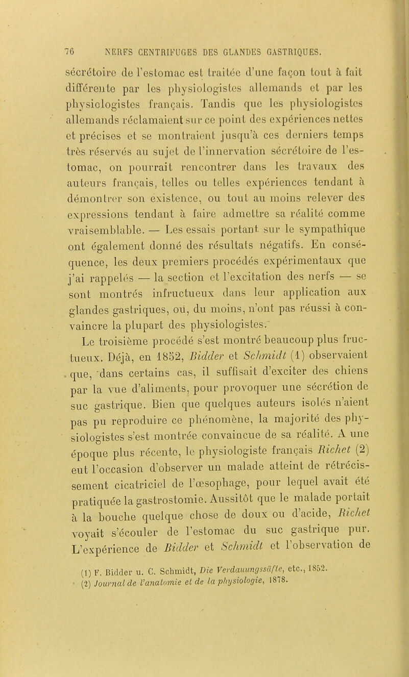 sécrétoiro de resLomac est traitée d'une façon tout à fait différente par les physiologistes allemands et par les physiologistes français. Tandis que les physiologistes allemands réclamaient sur ce point des expériences nettes et précises et se montraient jusqu'à ces derniers temps très réservés au sujet de l'innervation sécrétoire de l'es- tomac, on pourrait rencontrer dans les travaux des auteurs français, telles ou telles expériences tendant à démonIrer son existence, ou tout au moins relever des expressions tendant à faire admettre sa réalité comme vraisemblable. — Les essais portant sur le sympathique ont également donné des résultats négatifs. En consé- quence, les deux premiers procédés expérimentaux que j'ai rappelés — la section et l'excitation des nerfs — se sont montrés infructueux dans leur application aux glandes gastriques, ou, du moins, n'ont pas réussi à con- vaincre la plupart des physiologistes. Le troisième procédé s'est montré beaucoup plus fruc- tueux. Déjà, en 1852, Bidder et Sclmiidt (1) observaient . que, dans certains cas, il suffisait d'exciter des chiens par la vue d'aliments, pour provoquer une sécrétion de suc gastrique. Bien que quelques auteurs isolés n'aient pas pu reproduire ce phénomène, la majorité des phy- siologistes s'est montrée convaiocue de sa réalité. A une époque plus récente, le physiologiste français Richet (2) eut l'occasion d'observer un malade atteint de rétrécis- sement cicatriciel de l'œsophage, pour lequel avait été pratiquée la gastrostomie. Aussitôt que le malade portait à la bouche quelque chose de doux ou d'acide, Richet voyait s'écouler de l'estomac du suc gastrique pur. L'expérience de Bidder et Schmidt et l'observation de (1) F. Bidder u. C. Schmidt, Die Verdauungssufte, etc., 1852. ■ (2) Journal de l'anatomie et de la physiologie, 1878.