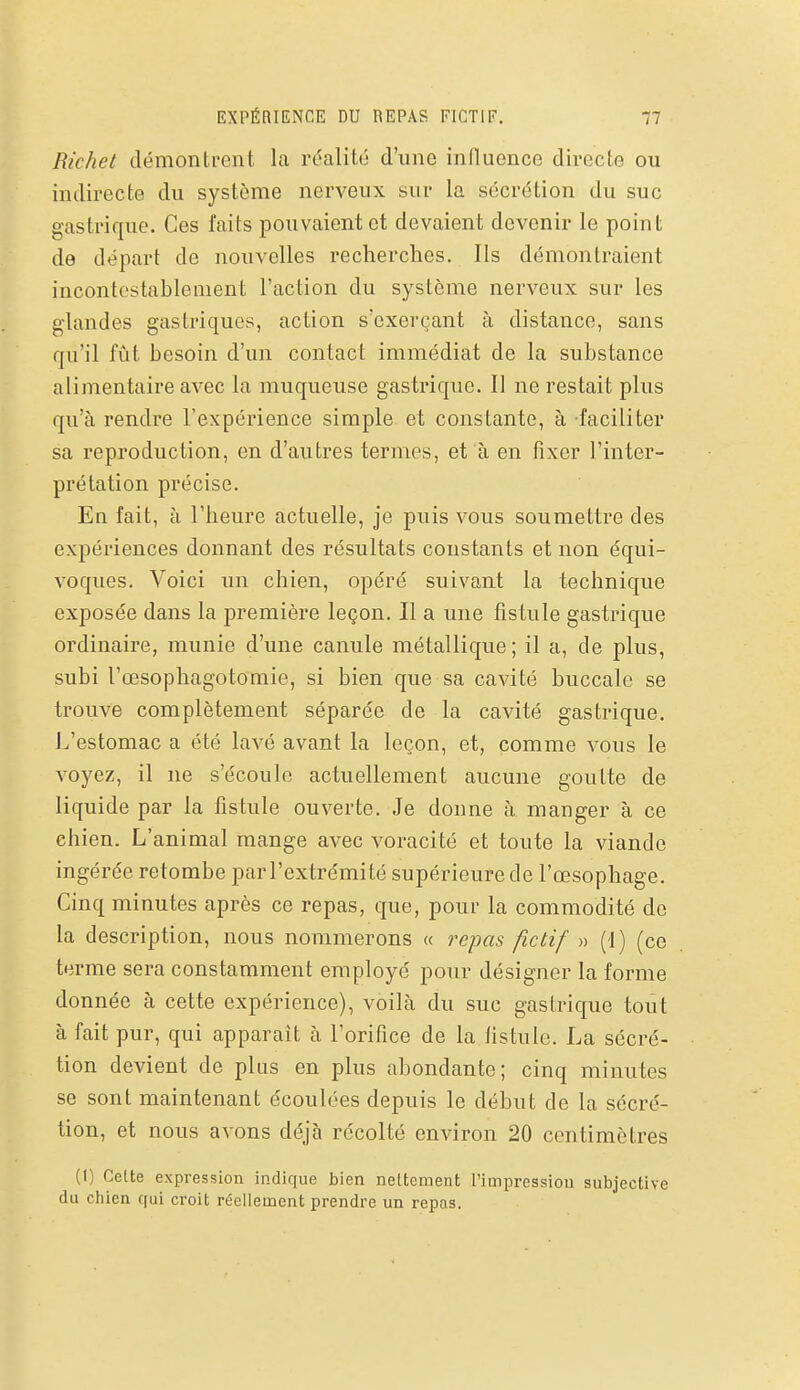 Richet démontrent la réalité d'une influence directe ou indirecte du système nerveux sur la sécrétion du suc gastrique. Ces faits pouvaient et devaient devenir le point de départ de nouvelles recherches. Ils démontraient incontestablement l'action du système nerveux sur les glandes gastriques, action s'exerçant à distance, sans qu'il fût besoin d'un contact immédiat de la substance alimentaire avec la muqueuse gastrique. Il ne restait plus qu'à rendre l'expérience simple et constante, à faciliter sa reproduction, en d'autres termes, et à en fixer l'inter- prétation précise. En fait, à l'heure actuelle, je puis vous soumettre des expériences donnant des résultats constants et non équi- voques. Voici un chien, opéré suivant la technique exposée dans la première leçon. Il a une fistule gastrique ordinaire, munie d'une canule métallique ; il a, de plus, subi l'œsophagotomie, si bien que sa cavité buccale se trouve complètement séparée de la cavité gastrique. L'estomac a été lavé avant la leçon, et, comme vous le voyez, il ne s'écoule actuellement aucune goutte de liquide par la fistule ouverte. Je donne à manger à ce chien. L'animal mange avec voracité et toute la viande ingérée retombe par l'extrémité supérieure de l'œsophage. Cinq minutes après ce repas, que, pour la commodité do la description, nous nommerons « repas fictif » (1) (ce terme sera constamment employé pour désigner la forme donnée à cette expérience), voilà du suc gastrique tout à fait pur, qui apparaît à l'orifice de la fistule. La sécré- tion devient de plus en plus abondante; cinq minutes se sont maintenant écoulées depuis le début de la sécré- tion, et nous avons déjà récolté environ 20 centimètres (1) Cette expression indique bien nettement l'impression subjective du chien qui croit réellement prendre un repas.