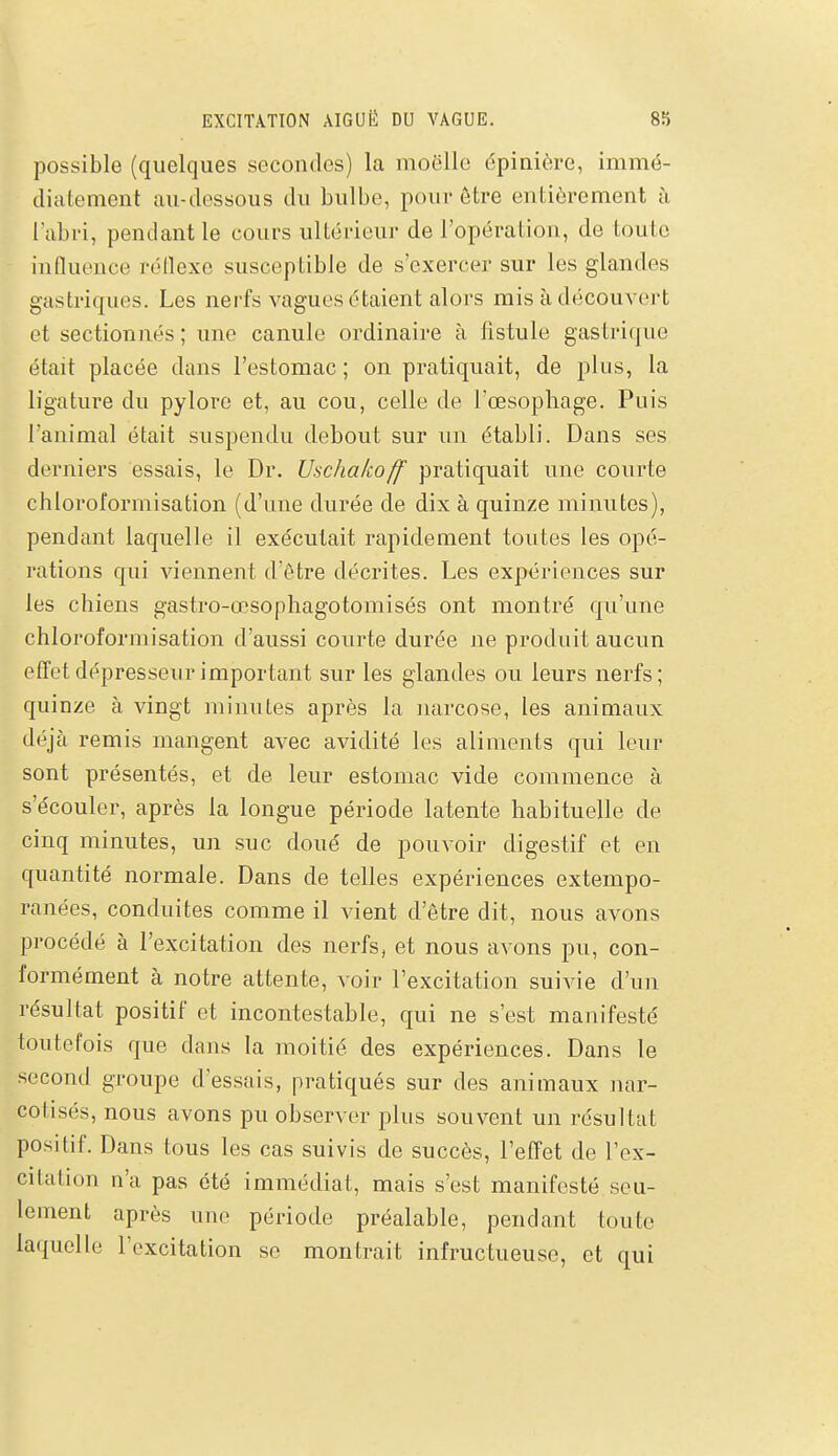 possible (quelques secondes) la moelle épinière, immé- dicitement au-dessous du bulbe, pour être entièrement à l'abri, pendant le cours ultérieur de l'opération, de toute influence rétlexe susceptible de s'exercer sur les glandes gastriques. Les nerfs vagues étaient alors mis à découvert et sectionnés ; une canule ordinaire à fistule gastrique était placée dans l'estomac ; on pratiquait, de plus, la ligature du pylore et, au cou, celle de l'œsophage. Puis l'animal était suspendu debout sur im établi. Dans ses derniers essais, le Dr. Uschakoff pratiquait une courte chloroformisation (d'une durée de dix à quinze minutes), pendant laquelle il exécutait rapidement toutes les opé- rations qui viennent d'être décrites. Les expériences sur les chiens gastro-œsophagotomisés ont montré qu'une chloroformisation d'aussi courte durée ne produit aucun effetdépresseurimportant sur les glandes ou leurs nerfs; quinze à vingt minutes après la narcose, les animaux déjà remis mangent avec avidité les aliments qui leur sont présentés, et de leur estomac vide commence à s'écouler, après la longue période latente habituelle de cinq minutes, un suc doué de pouvoir digestif et en quantité normale. Dans de telles expériences extempo- ranées, conduites comme il vient d'être dit, nous avons procédé à l'excitation des nerfs, et nous avons pu, con- formément à notre attente, voir l'excitation suivie d'un résultat positif et incontestable, qui ne s'est manifesté toutefois que dans la moitié des expériences. Dans le second groupe d'essais, pratiqués sur des animaux nar- cotisés, nous avons pu observer plus souvent un résultat positif. Dans tous les cas suivis de succès, l'effet de l'ex- citation n'a pas été immédiat, mais s'est manifesté seu- lement après une période préalable, pendant toute laquelle l'excitation se montrait infructueuse, et qui