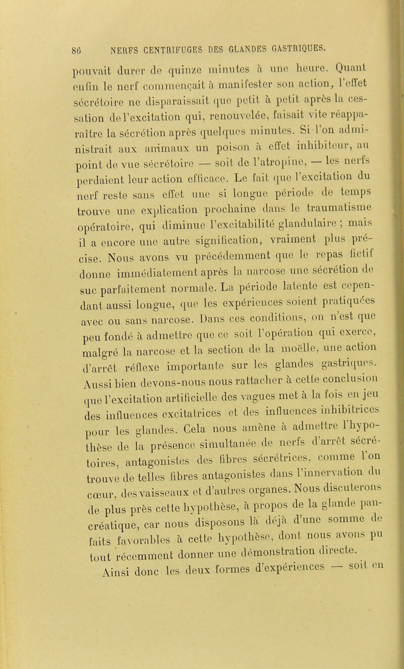 pouvait durer de quinze minutes une heure. Quant enfin le nerf commençait à manifester son action, l'effet sécrétoire ne disparaissait que petit à petit après la ces- sation de l'excitation qui, renouvelée, faisait vite réappa- raître la sécrétion après quelques minutes. Si l'on admi- nistrait aux animaux un poison à effet inhibiteur, au point de vue sécrétoire — soit de l'atropine, — les nerfs perdaient leur action eflicace. Le l'ait que l'excitation du nerf reste sans effet une si longue période de temps trouve une explication prochaine dans le traumatisme opératoire, qui diminue l'excitabilité glandulaire ; mais il a encore une autre signification, vraiment plus pré- cise. Nous avons vu précédemment que le repas hctif donne immédiatement après la narcose une sécrétion de suc parfaitement normale. La période latente est cepen- dant aussi longue, que les expériences soient pratiquées avec ou sans narcose. Dans ces conditions, on n'est que peu fondé à admettre que ce soit l'opération qui exerce, malgré la narcose et la section de la moëUe, une action d'arrêt réflexe importante sur les glandes gastriques. Aussi bien devons-nous nous rattacher à cette conclusion que l'excitation artificielle des vagues met à la fois en jeu des influences excitatrices et des influences inhibitrices pour les glandes. Cela nous amène à admettre l'hypo- thèse de la présence simultanée de nerfs d'arrêt sécré- toires, antagonistes des fibres sécrétrices, comme l'on trouve de telles fibres antagonistes dans l'innervation du cœur, des vaisseaux et d'autres organes. Nous discuterons de plus près cette hypothèse, à propos de la glande pan- créatique, car nous disposons là déjà d'une somme de faits favorables à cette hypothèse, dont nous avons pu tout récemment donner une démonstration directe. Ainsi donc les deux formes d'expériences - soit eu