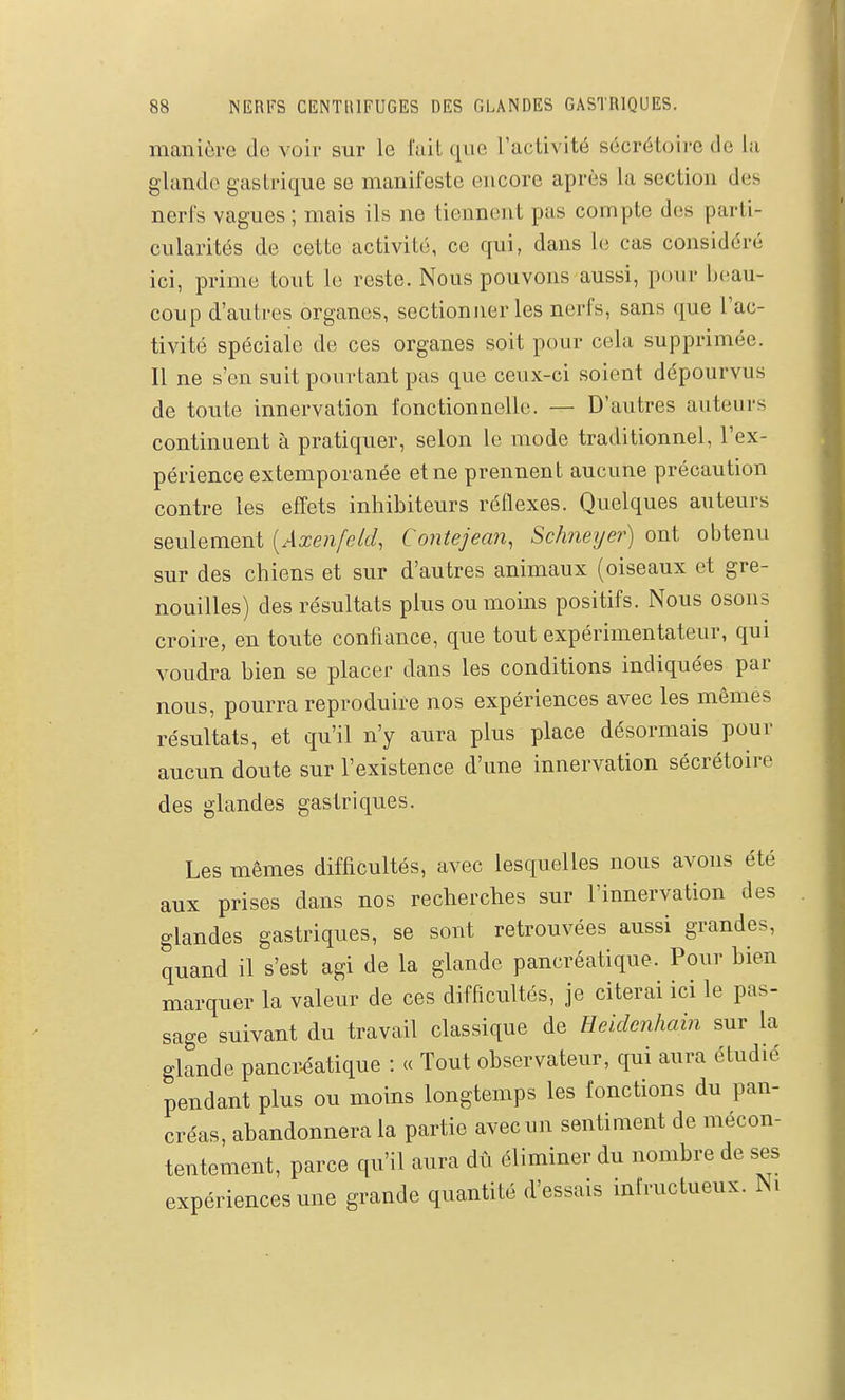 manière de voir sur le l'ait que Tactivité sécrétoire de la glande gastrique se manifeste encore après la section des nerfs vagues ; mais ils ne tiennent pas compte des parti- cularités de cette activité, ce qui, dans le cas considéré ici, prime tout le reste. Nous pouvons aussi, pour beau- coup d'autres organes, sectionner les nerfs, sans que l'ac- tivité spéciale de ces organes soit pour cela supprimée. Il ne s'en suit pourtant pas que ceux-ci soient dépourvus de toute innervation fonctionnelle. — D'autres auteurs continuent à pratiquer, selon le mode traditionnel, l'ex- périence extemporanée et ne prennent aucune précaution contre les effets inhibiteurs réflexes. Quelques auteurs seulement [Axenfeld, Contejean, Schneijer) ont obtenu sur des chiens et sur d'autres animaux (oiseaux et gre- nouilles) des résultats plus ou moins positifs. Nous osous croire, en toute confiance, que tout expérimentateur, qui voudra bien se placer dans les conditions indiquées par nous, pourra reproduire nos expériences avec les mêmes résultats, et qu'il n'y aura plus place désormais pour aucun doute sur l'existence d'une innervation sécrétoire des glandes gastriques. Les mêmes difficultés, avec lesquelles nous avons été aux prises dans nos recherches sur l'innervation des glandes gastriques, se sont retrouvées aussi grandes, quand il s'est agi de la glande pancréatique. Pour bien marquer la valeur de ces difficultés, je citerai ici le pas- sage suivant du travail classique de Ueidenhain sur la glande pancr-éatique : « Tout observateur, qui aura étudié pendant plus ou moins longtemps les fonctions du pan- créas, abandonnera la partie avec un sentiment de mécon- tentement, parce qu'il aura dû éliminer du nombre de ses expériences une grande quantité d'essais infructueux. Ni