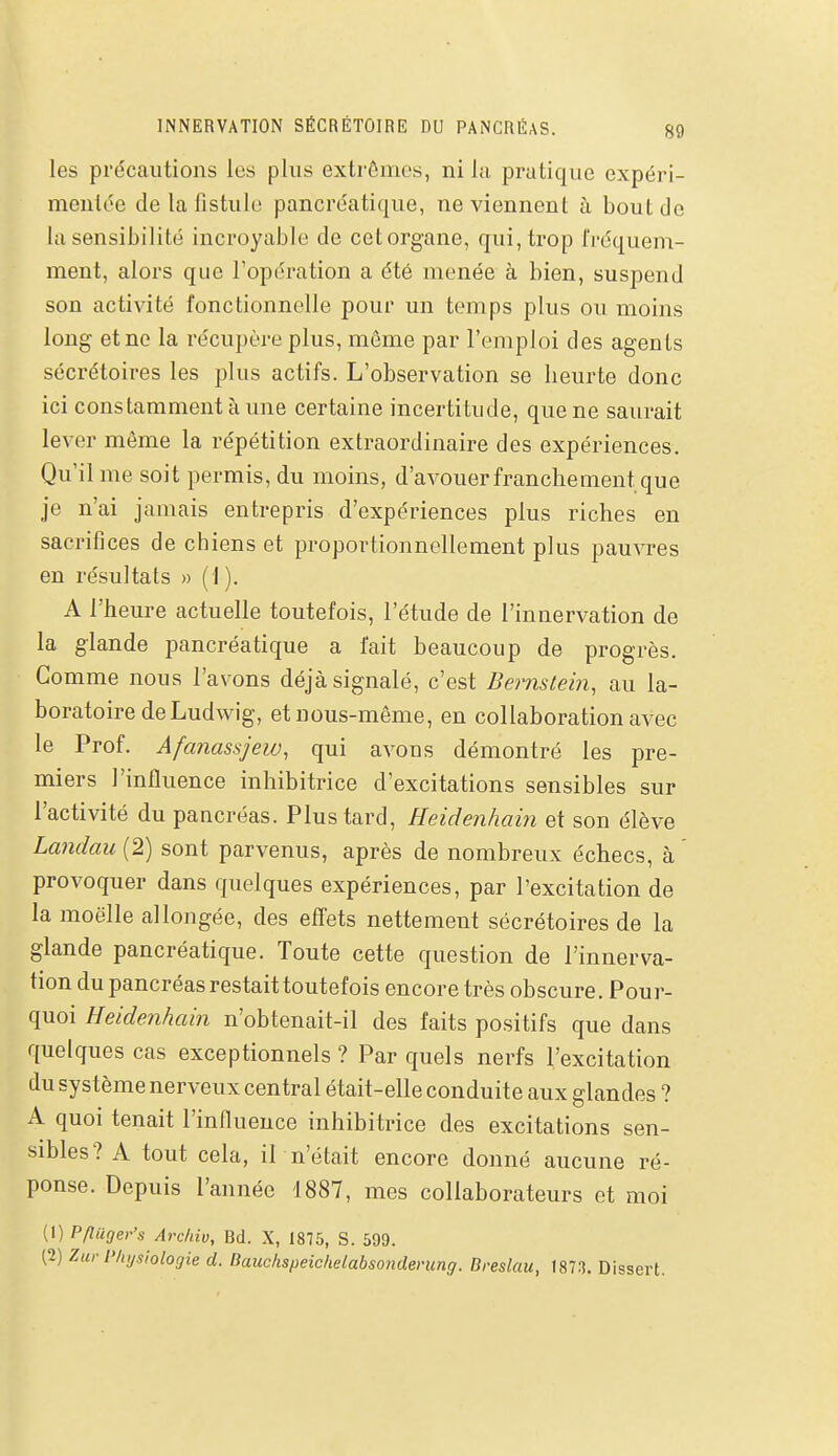 les précautions les plus extrêmes, ni lu pratique expéri- mentée de la fistule pancréatique, ne viennent à bout de la sensibilité incroyable de cet organe, qui, trop l'réquem- ment, alors que l'opération a été menée à bien, suspend son activité fonctionnelle pour un temps plus ou moins long et ne la récupère plus, même par l'emploi des agents sécrétoires les plus actifs. L'observation se heurte donc ici constamment à ime certaine incertitude, que ne saurait lever même la répétition extraordinaire des expériences. Qu'il me soit permis, du moins, d'avouer franchement que je n'ai jamais entrepris d'expériences plus riches en sacrifices de chiens et proportionnellement plus pauvres en résultats » (1 ). A l'heure actuelle toutefois, l'étude de l'innervation de la glande pancréatique a l'ait beaucoup de progrès. Gomme nous l'avons déjà signalé, c'est Bernstein, au la- boratoire deLudwig, etnous-même, en collaboration avec le Prof. Afanassjew, qui avons démontré les pre- miers l'influence inhibitrice d'excitations sensibles sur l'activité du pancréas. Plus tard, Heidenhain et son élève Landau (2) sont parvenus, après de nombreux échecs, à provoquer dans quelques expériences, par l'excitation de la moelle allongée, des eflets nettement sécrétoires de la glande pancréatique. Toute cette question de l'innerva- tion du pancréas restait toutefois encore très obscure. Pour- quoi Heidenhain n'obtenait-il des faits positifs que dans quelques cas exceptionnels? Par quels nerfs l'excitation du système nerveux central était-elle conduite aux glandes ? A quoi tenait l'influence inhibitrice des excitations sen- sibles? A tout cela, il n'était encore donné aucune ré- ponse. Depuis l'année 1887, mes collaborateurs et moi (!) Pftiiger's Archiv, Bd. X, 1875, S. 599. (2) Zui-Physiologie d. Bauchspeichelabsonderung. Breslau, 1873. Dissert.