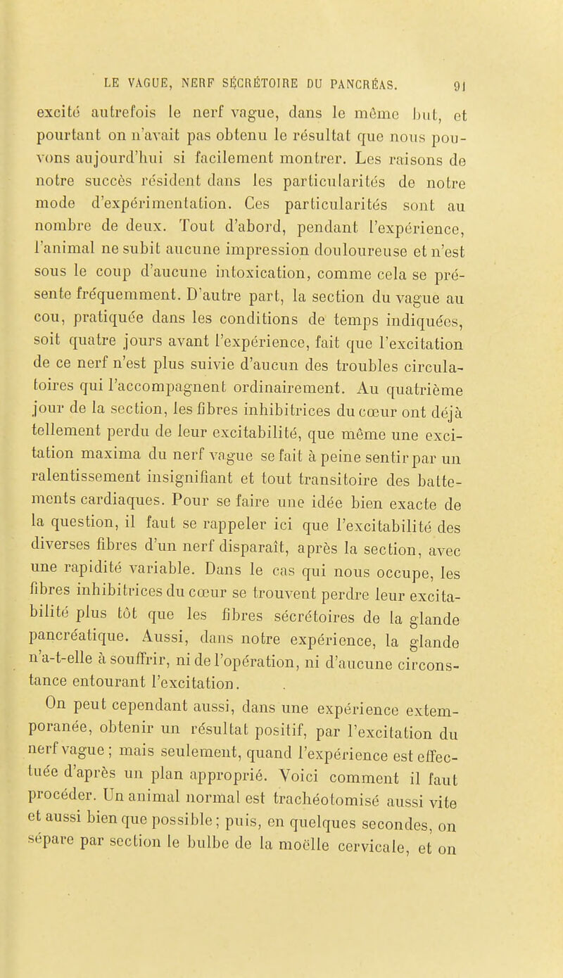 excité autrefois le nerf vague, dans le môme hnt, et pourtant on n'avait pas obtenu le résultat que nous pou- vons aujourd'hui si facilement montrer. Les raisons de notre succès résident dans les particularités de notre mode d'expérimentation. Ces particularités sont au nombre de deux. Tout d'abord, pendant l'expérience, l'animal ne subit aucune impression douloureuse et n'est sous le coup d'aucune intoxication, comme cela se pré- sente fréquemment. D'autre part, la section du vague au cou, pratiquée dans les conditions de temps indiquées, soit quatre jours avant l'expérience, fait que l'excitation de ce nerf n'est plus suivie d'aucun des troubles circula- toires qui l'accompagnent ordinairement. Au quatrième jour de la section, les fibres inhibitrices du cœur ont déjà tellement perdu de leur excitabilité, que même une exci- tation maxima du nerf vague se fait à peine sentir par un ralentissement insignifiant et tout transitoire des batte- ments cardiaques. Pour se faire une idée bien exacte de la question, il faut se rappeler ici que l'excitabilité des diverses fibres d'un nerf disparaît, après la section, avec une rapidité variable. Dans le cas qui nous occupe, les fibres inhibitrices du cœur se trouvent perdre leur excita- bilité plus tôt que les fibres sécrétoires de la glande pancréatique. Aussi, dans notre expérience, la glande n'a-t-elle à souffrir, ni de l'opération, ni d'aucune circons- tance entourant l'excitation. On peut cependant aussi, dans une expérience extem- poranée, obtenir un résultat positif, par l'excitation du nerf vague ; mais seulement, quand l'expérience est effec- tuée d'après un plan approprié. Voici comment il faut procéder. Un animal normal est trachéotomisé aussi vite et aussi bien que possible ; puis, en quelques secondes, on sépare par section le bulbe de la moelle cervicale, et on
