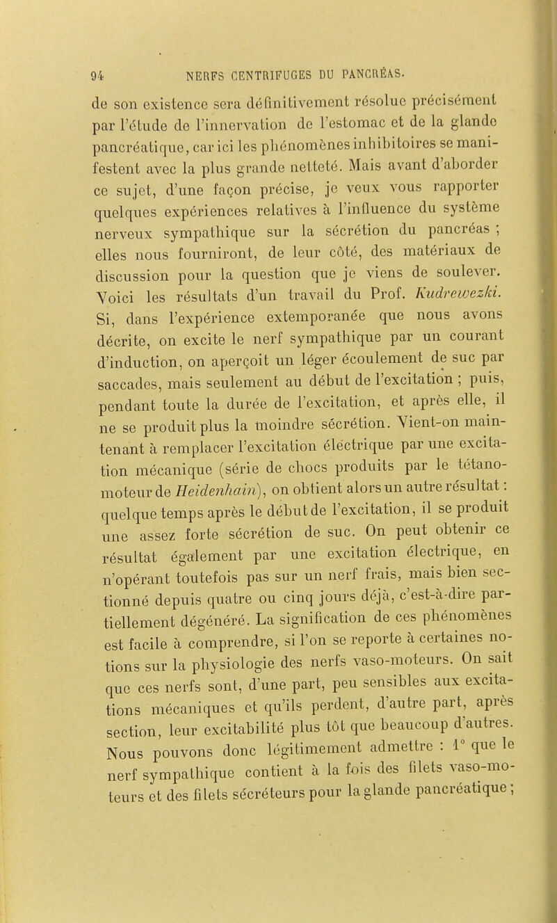 de son existence sera définitivement résolue précisément par l'étude de l'innervation de l'estomac et de la glande pancréatique, car ici les phénomènes inhibitoires se mani- festent avec la plus grande netteté. Mais avant d'aborder ce sujet, d'une façon précise, je veux vous rapporter quelques expériences relatives à l'inQuence du système nerveux sympathique sur la sécrétion du pancréas ; elles nous fourniront, de leur côté, des matériaux de discussion pour la question que je viens de soulever. Yoici les résultats d'un travail du Prof. Kudrewezki. Si, dans l'expérience extemporanée que nous avons décrite, on excite le nerf sympathique par un courant d'induction, on aperçoit un léger écoulement de suc par saccades, mais seulement au début de l'excitation ; puis, pendant toute la durée de l'excitation, et après elle, il ne se produit plus la moindre sécrétion. Vient-on main- tenant à remplacer l'excitation électrique par une excita- tion mécanique (série de chocs produits par le tétano- moteur de Eeidenhain), on obtient alors un autre résultat : quelque temps après le début de l'excitation, il se produit une assez forte sécrétion de suc. On peut obtenir ce résultat également par une excitation électrique, en n'opérant toutefois pas sur un nerf frais, mais bien sec- tionné depuis quatre ou cinq jours déjà, c'est-à-dire par- tiellement dégénéré. La signification de ces phénomènes est facile à comprendre, si l'on se reporte à certaines no- tions sur la physiologie des nerfs vaso-moteurs. On sait que ces nerfs sont, d'une part, peu sensibles aux excita- tions mécaniques et qu'ils perdent, d'autre part, après section, leur excitabilité plus tôt que beaucoup d'autres. Nous pouvons donc légitimement admettre : 1° que le nerf sympathique contient à la fois des filets vaso-mo- teurs et des filets sécréteurs pour la glande pancréatique ;