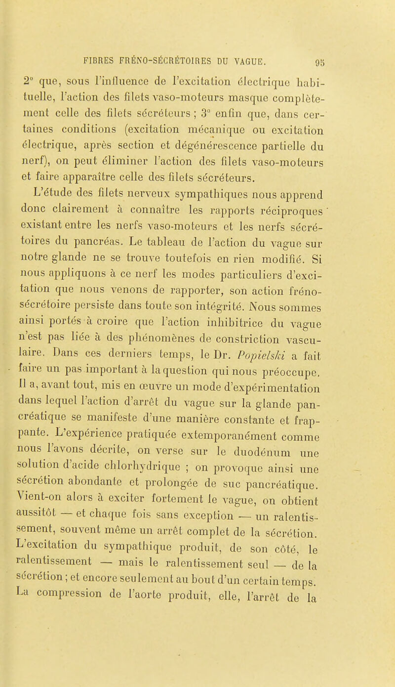 2 que, sous rinlluence de l'excitation électrique habi- tuelle, l'action des filets vaso-moteurs masque complète- ment celle des filets sécréteurs ; 3° enfin que, dans cer- taines conditions (excitation mécanique ou excitation électrique, après section et dégénérescence partielle du nerf), on peut éliminer l'action des filets vaso-moteurs et faire apparaître celle des filets sécréteurs. L'étude des filets nerveux sympathiques nous apprend donc clairement à connaître les rapports réciproques existant entre les nerfs vaso-moteurs et les nerfs sécré- toires du pancréas. Le tableau de l'action du vague sur notre glande ne se trouve toutefois en rien modifié. Si nous appliquons à ce nerf les modes particuliers d'exci- tation que nous venons de rapporter, son action fréno- sécrétoire persiste dans toute son intégrité. Nous sommes ainsi portés à croire que l'action inhibitrice du vague n'est pas liée à des phénomènes de constriction A^ascu- laire. Dans ces derniers temps, le Dr. Popielski a fait faire un pas important à la question qui nous préoccupe. Il a, avant tout, mis en œuvre un mode d'expérimentation dans lequel l'action d'arrêt du vague sur la glande pan- créatique se manifeste d'une manière constante et frap- pante. L'expérience pratiquée extemporanément comme nous l'avons décrite, on verse sur le duodénum une solution d'acide chlorhydrique ; on provoque ainsi une sécrétion abondante et prolongée de suc pancréatique. Vient-on alors à exciter fortement le vague, on obtient aussitôt — et chaque fois sans exception — un ralentis- sement, souvent même un arrêt complet de la sécrétion. L'excitation du sympathique produit, de son côté, le ralentissement — mais le ralentissement seul — de la sécrétion ; et encore seulement au bout d'un certain temps. La compression de l'aorte produit, elle, l'arrêt de la