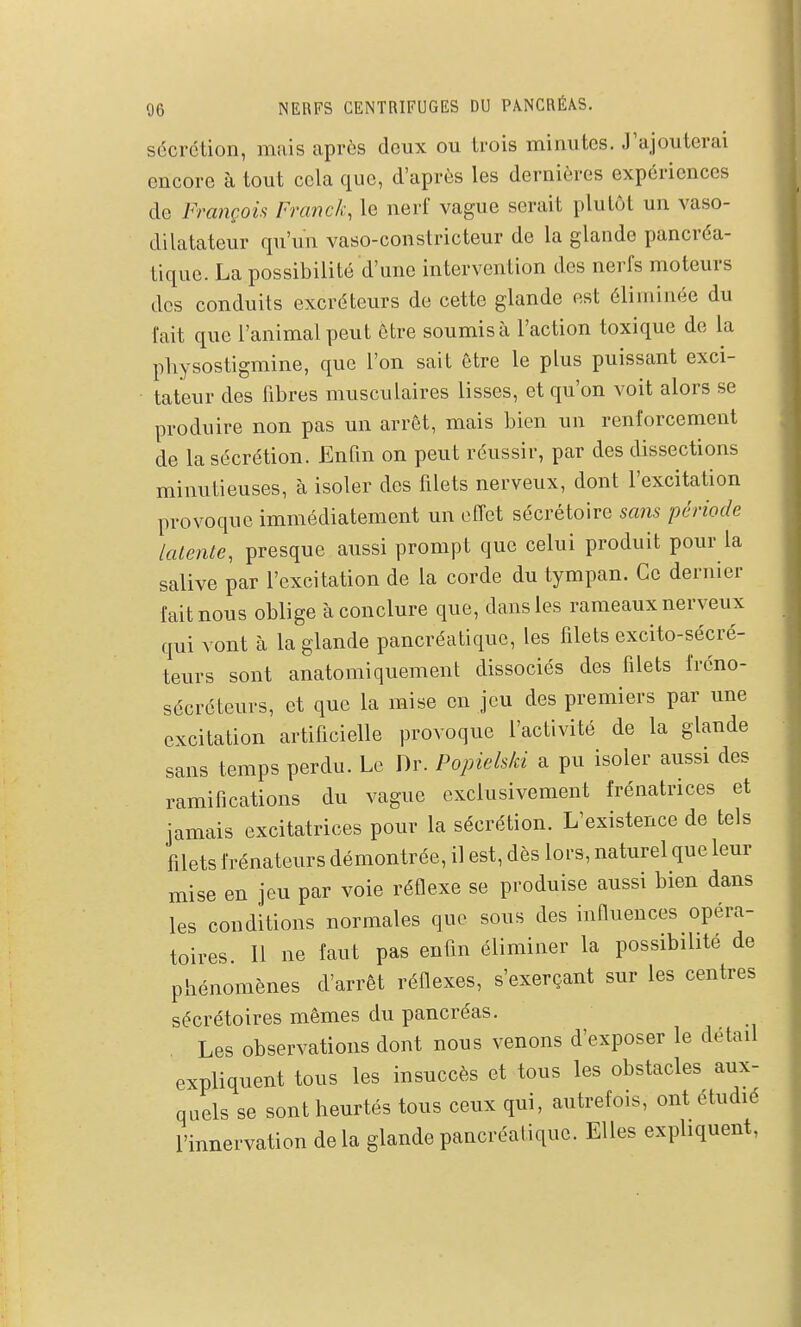 sécrétion, mais après doux ou trois minutes. J'ajouterai encore à tout cela que, d'après les dernières expériences de François Franck, le nerf vague serait plutôt un vaso- dilatateur qu'un vaso-constricteur de la glande pancréa- tique. La possibilité d'une intervention des nerfs moteurs des conduits excréteurs de cette glande est éliminée du fait que l'animal peut être soumis à l'action toxique de la pliysostigmine, que l'on sait être le plus puissant exci- tateur des fibres musculaires lisses, et qu'on voit alors se produire non pas un arrêt, mais bien un renforcement de la sécrétion. Enfin on peut réussir, par des dissections minutieuses, à isoler des filets nerveux, dont l'excitation provoque immédiatement un effet sécrétoire scms période latente, presque aussi prompt que celui produit pour la salive par l'excitation de la corde du tympan. Ce dernier fait nous oblige à conclure que, dans les rameaux nerveux qui vont à la glande pancréatique, les filets excito-sécré- teurs sont anatomiquement dissociés des filets fréno- sécréteurs, et que la mise en jeu des premiers par une excitation artificielle provoque l'activité de la glande sans temps perdu. Le Dr. Popielski a pu isoler aussi des ramifications du vague exclusivement frénatrices et jamais excitatrices pour la sécrétion. L'existence de tels filets frénateurs démontrée, il est, dès lors, naturel que leur mise en jeu par voie réflexe se produise aussi bien dans les conditions normales que sous des influences opéra- toires. 11 ne faut pas enfin éliminer la possibilité de phénomènes d'arrêt réflexes, s'exerçant sur les centres sécrétoires mêmes du pancréas. Les observations dont nous venons d'exposer le détail expliquent tous les insuccès et tous les obstacles aux- quels se sont heurtés tous ceux qui, autrefois, ont étudié l'innervation de la glande pancréatique. Elles expliquent,