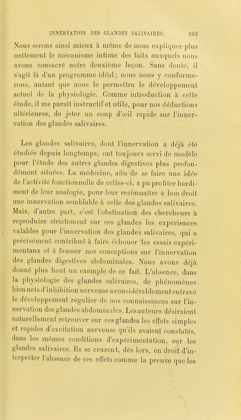 Nous serons ainsi mieux à même de nous expliquer plus nettement le mécanisme intime des faits auxquels nous avons consacré notre deuxième leçon. Sans doute, il s'agit là d'un programme idéal ; nous nous y conforme- rons, autant que nous le permettra le développement actuel de la physiologie. Comme introduction à cette étude, il me paraît instructif et utile, pour nos déductions ultérieures, de jeter un coup d'œil rapide sur l'inner- vation des glandes salivaires. Les glandes salivaires, dont l'innervation a déjà été étudiée depuis longtemps, ont toujours servi de modèle pour l'étude des autres glandes digestives plus profon- dément situées. La médecine, afin de se faire une idée de l'activité fonctionnelle de celles-ci, a pu profiter hardi- ment de leur analogie, pour leur reconnaître à bon droit une innervation semblable à celle des glandes salivaires; Mais, d'autre part, c'est l'obstination des chercheurs à reproduire strictement sur ces glandes les expériences valables pour l'innervation des glandes salivaires, qui a précisément contribué à faire échouer les essais expéri- mentaux et à fausser nos conceptions sur l'innervation des glandes digestives abdominales. Nous avons déjà donné plus haut un exemple de ce fait. L'absence, dans la physiologie des glandes salivaires, de phénomènes bien nets d'inhibition nerveuse a considérablement en travé le développement régulier de nos connaissances sur l'in- nervation des glandes abdominales. Les au leurs désiraient naturellement retrouver sur ces glandes les efTets simples et rapides d'excitation nerveuse qu'ils avaient constatés, dans les mêmes conditions d'expérimentation, sur les glandes salivaires. Ils se crurent, dès lors, en droit d'in- terpréter l'absence de ces effets comme la preuve que les