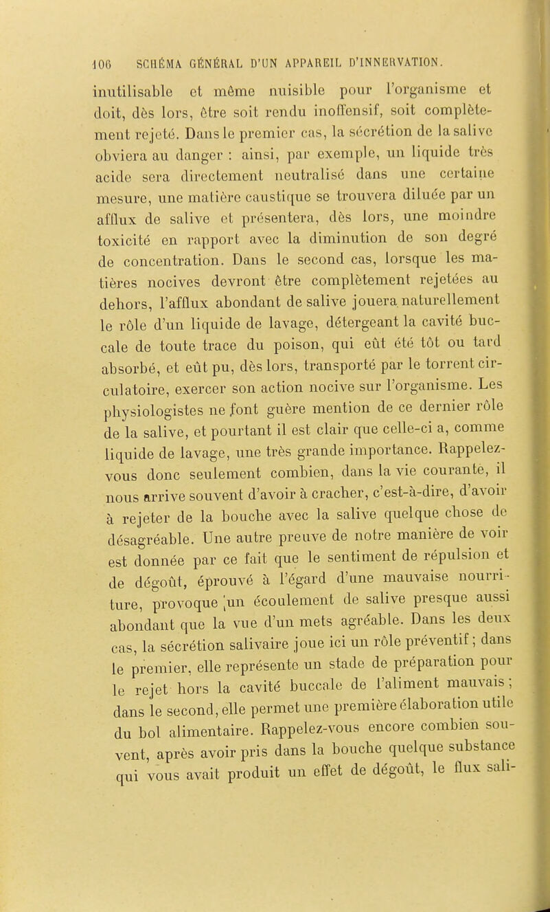 inutilisable et même miisible pour l'organisme et doit, dès lors, être soit rendu inoffensif, soit complète- ment rejeté. Dans le premier cas, la sécrétion de la salive obviera au danger : ainsi, par exemple, un liquide très acide sera directement neutralisé dans une certaine mesure, une matière caustique se trouvera diluée par un afflux de salive et présentera, dès lors, une moindre toxicité en rapport avec la diminution de son degré de concentration. Dans le second cas, lorsque les ma- tières nocives devront être complètement rejetées au dehors, l'afflux abondant de salive jouera, naturellement le rôle d'un liquide de lavage, détergeant la cavité buc- cale de toute trace du poison, qui eût été tôt ou tard absorbé, et eût pu, dès lors, transporté par le torrent cir- culatoire, exercer son action nocive sur l'organisme. Les physiologistes ne font guère mention de ce dernier rôle de la salive, et pourtant il est clair que celle-ci a, comme liquide de lavage, une très grande importance. Rappelez- vous donc seulement combien, dans la vie courante, il nous arrive souvent d'avoir à cracher, c'est-à-dire, d'avoir à rejeter de la bouche avec la salive quelque chose de désagréable. Une autre preuve de notre manière de voir est donnée par ce fait que le sentiment de répulsion et de dégoût, éprouvé à l'égard d'une mauvaise nourri- ture, provoque [m\ écoulement de salive presque aussi abondant que la vue d'un mets agréable. Dans les deux cas, la sécrétion salivaire joue ici un rôle préventif ; dans le premier, elle représente un stade de préparation pour le rejet hors la cavité buccale de l'aliment mauvais ; dans le second, elle permet une première élaboration utile du bol alimentaire. Rappelez-vous encore combien sou- vent, après avoir pris dans la bouche quelque substance qui 'vous avait produit un efl^et de dégoût, le flux sali-