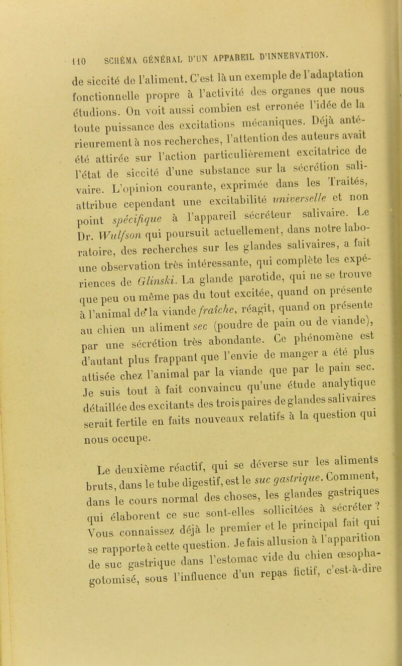 de siccité de l'aliment. C'est là un exemple de l'adaptation fonctionnelle propre à l'activitd des organes que nous étudions. On voit aussi combien est erronée l'idée de la toute puissance des excitations mécaniques. Déjà anté- rieurement à nos recherches, l'attention des auteurs avait été attirée sur l'action particulièrement excitatrice de l'état de siccité d'une substance sur la sécrétion sali- vaire. L'opinion courante, exprimée dans les Traités, attribue cependant une excitabilité irniverselle et non point spécifique à l'appareil sécréteur sahvaire Le Dr Wulfson qui poursuit actuellement, dans notre labo- ratoire, des recherches sur les glandes salivaires, a fait une observation très intéressante, qui complète les expé- riences de GMski. La glande parotide, qui ne se trouve que peu ou même pas du tout excitée, quand on presen e à l'animal de'la viande fraîche, réagit, quand on présente au chien un aliment sec (poudre de pain ou de viande; par une sécrétion très abondante. Ce phénomène est d'autant plus frappant que l'envie de manger a ete plus attisée chez l'animal par la viande que par le pain sec. Je suis tout à fait convaincu qu'une étude analytique détaillée des excitants des trois paires deglandes salivaires serait fertile en faits nouveaux relatifs à la question qui nous occupe. Le deuxième réactif, qui se déverse sur les aliments bruts, dans le tube digestif, est le me gmtngue. Comment dans e cours normal des choses, les glandes gastr.que qui élaborent ce suc sont-elles soUiotées a secrète. Vous connaisse, déjà le premier et le prmcpal fa.t ,u. se rapporteà cette question. Jetaisallus.on Uappant on e suc'gastrique dans Teslomac vide du -oph^- gotomisé, sous l'influence d'un repas ficfl, cest-a-dne