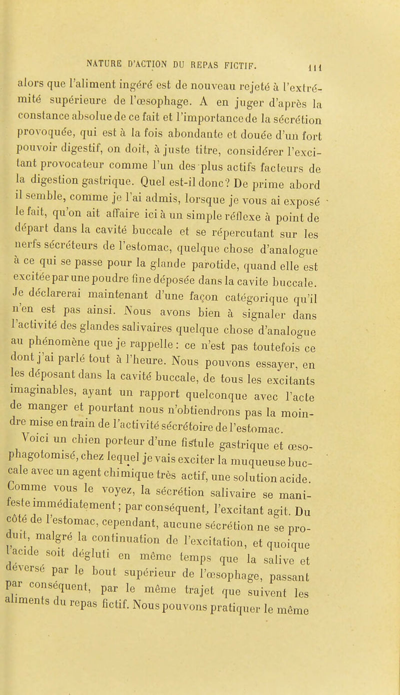 NATURE D'ACTION DU REPAS FICTIF. lU alors que l'aliment ingéré est de nouveau rejeté à l'extré- mité supérieure de l'œsophage. A en juger d'après la constance absolue de ce fait et l'importance de la sécrétion provoquée, qui est à la fois abondante et douée d'un fort pouvoir digestif, on doit, à juste titre, considérer l'exci- lant provocateur comme l'un des plus actifs facteurs de la digestion gastrique. Quel est-il donc? De prime abord il semble, comme je l'ai admis, lorsque je vous ai exposé le fait, qu'on ait affaire ici à un simjyle réflexe k point de départ dans la cavité buccale et se répercutant sur les nerfs sécréteurs de l'estomac, quelque chose d'analogue à ce qui se passe pour la glande parotide, quand elle est excitée par une poudre fme déposée dans la cavité buccale. Je déclarerai maintenant d'une façon catégorique qu'il n'en est pas ainsi. Nous avons bien à signaler dans l'activité des glandes salivaires quelque chose d'analogue au phénomène que je rappelle : ce n'est pas toutefois ce dont j'ai parlé tout à l'heure. Nous pouvons essayer, en les déposant dans la cavité buccale, de tous les excitants imagmables, ayant un rapport quelconque avec l'acte de manger et pourtant nous n'obtiendrons pas la moin- dre mise entrain de l'activité sécrétoire de l'estomac Voici un chien porteur d'une fistule gastrique et œso- phagotomisé, chez lequel je vais exciter la muqueuse buc- cale avec un agent chimique très actif, une solution acide. Comme vous le voyez, la sécrétion salivaire se mani- ieste immédiatement; par conséquent, l'excitant agit Du côte de l'estomac, cependant, aucune sécrétion ne se pro- duit malgré la continuation de l'excitation, et quoique l acide soit dégluti en même temps que la salive et déAerse par le bout supérieur de l'œsophage, passant par conse^quent, par le môme trajet que suivent les aliments du repas fictif. Nous pouvons pratiquer le même