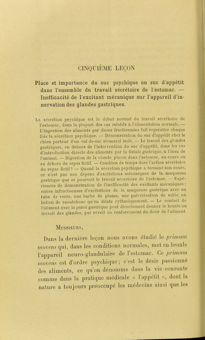 CINQUIÈME LEÇON Place et importance du suc psychique ou suc d'appétit dans l'ensemble du travail sécrétoire de l'estomac. — Inefficacité de l'excitant mécanique sur l'appareil d'in- nervation des glandes gastriques. La sécrétion psychique est le début normal du travail sécrétoire de l'estomac, dans la plupart des cas relatifs à l'alimentation normale. — L'ingestion des aliments par doses fractionnées fait reparaître chaque fois la sécrétion psychique. — Démonstration du suc d'appétit chez le chien porteur d'un cul-de-sac stomacal isolé. — Le travail des gl indes gastriques, en dehors de l'intervention du suc d'appétit, dans les cas d'introduction directe des aliments par la fistule gastrique, à l'insu de l'animal. — Digestion de la viande placée dans l'estomac, au cours ou en dehors du repas fictif. — Combien de temps dure l'action sécrétoire du repas fictif? — Quand la sécrétion psychique a terminé son cours, ce n'est pas aux dépens d'excitations mécaniques de la muqueuse gastrique que se poursuit le travail sécrétoire de l'estomac. — Expé- riences de démonstration de l'inefficacité des excitants mécaniques : séries infructueuses d'excitations de la muqueuse gastrique avec un tube de verre, une barbe de plume, une pulvérisation de sable, un ballon de caoutchouc qu'on dilate rythmiquement. — Le contact de l'aliment avec la paroi gastrique peut directement donner le branle au travail des glandes, par réveil ou renforcement du désir de l'aliment. Messieurs, Dans la dernière leçon nous avons étudié le primum moums qui, dans les conditions normales, met en branle l'appareil neuro-glandulaire de l'estomac. Ce primiim movens est d'ordre psychique ; c'est le désir passionné des aliments, ce qu'on dénomme dans la vie courante comme dans la pratique médicale « l'appétit », dont la nature a toujours préoccupé les médecins ainsi que les