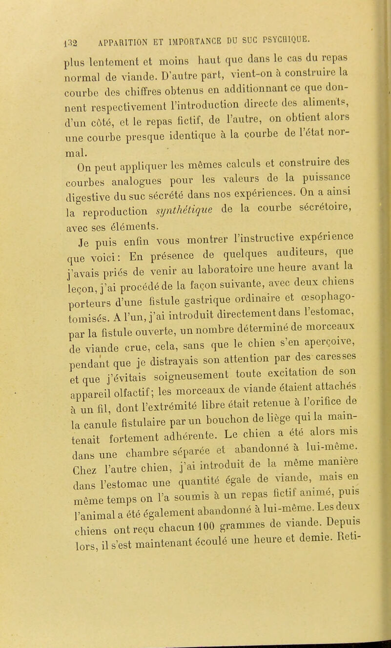 plus lentement et moins haut que dans le cas du repas normal de viande. D autre part, vient-on à construire la courbe des chiffres obtenus en additionnant ce que don- nent respectivement l'introduction directe des aliments, d'un côté, et le repas fictif, de l'autre, on obtient alors une courbe presque identique à la courbe de l'état nor- mal. On peut appliquer les mêmes calculs et construire des courbes analogues pour les valeurs de la puissance digestive du suc sécrété dans nos expériences. On a ainsi lareproduction synthétique de la courbe sécrétoire, avec ses éléments. Je puis enfin vous montrer l'instructive expérience que voici : En présence de quelques auditeurs, que j'avais priés de venir au laboratoire une heure avant la leçon, j'ai procédé de la façon suivante, avec deux chiens porteurs d'une fistule gastrique ordinaire et œsophago- tomisés A l'un, j'ai introduit directement dans l'estomac, par la fistule ouverte, un nombre déterminé de morceaux de viande crue, cela, sans que le chien s'en aperçoive, pendant que je distrayais son attention par des caresses et que j'évitais soigneusement toute excitation de son appareil olfactif; les morceaux de viande étaient attaches à un fil dont l'extrémité libre était retenue à l'orifice de la canule fistulaire par un bouchon de liège qui la main- tenait fortement adhérente. Le chien a été alors mis dans une chambre séparée et abandonné à lui-même. Chez l'autre chien, j'ai introduit de la même manière dans l'estomac une quantité égale de viaiide, mais en même temps on l'a soumis à un repas fictif amme, puis l'animal a été également abandonné à lui-même. Les deux chiens ont reçu chacun 100 grammes de viande. Depuis lors il s'est maintenant écoulé une heure et demie. Keti-