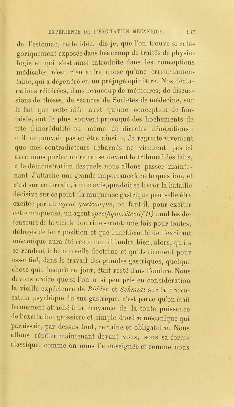 de l'estomac, cette idée, dis-jo, que l'on trouve si caté- goriquement exposée dans beaucoup de traités de physio- logie et qui s'est ainsi introduite dans les conceptions médicales, n'est rien autre chose qu'une erreur lamen- table, qui a dégénéré en un préjugé opiniâtre. Nos décla- rations réitérées, dans beaucoup de mémoires^ de discus- sions de thèses, de séances de Sociétés de médecine, sur le fait que cette idée n'est qu'une conception de fan- taisie, ont le plus souvent provoqué des hochements de tête d'incrédulité ou même de directes dénégations : « il ne pouvait pas en être ainsi ». Je regrette vivement que mes contradicteurs acharnés ne viennent pas ici avec nous porter notre cause devant le tribunal des faits, à la démonstration desquels nous allons passer mainte- nant. J'attache une grande importance à cette question, et c'est sur ce terrain, à mon avis, que doit se li\Ter la bataille décisive sur ce point : la muqueuse gastrique peut-elle être excitée par un agent quelconque, ou faut-il, pour exciter cette muqueuse, un agent spécifique, électif ?Qaand les dé- fenseurs de la vieille doctrine seront, une fois pour toutes, délogés de leur position et que l'inefficacité de l'excitant mécanique aura été reconnue, il faudra bien, alors, qu'ils se rendent à la nouvelle doctrine et qu'ils tiennent pour essentiel, dans le travail des glandes gastriques, quelque chose qui, jusqu'à ce jour, était resté dans Tombre. Nous devons croire que si l'on a si peu pris en considération la vieille expérience de Bidder et Schinidt sur la provo- cation psychique du suc gastrique, c'est parce qu'on était fermement attaché à la croyance de la toute puissance de l'excitation grossière et simple d'ordre mécanique qui paraissait, par dessus tout, certaine et obligatoire. Nous allons répéter maintenant devant vous, sous sa forme classique, comme on nous l'a enseignée et comme nous