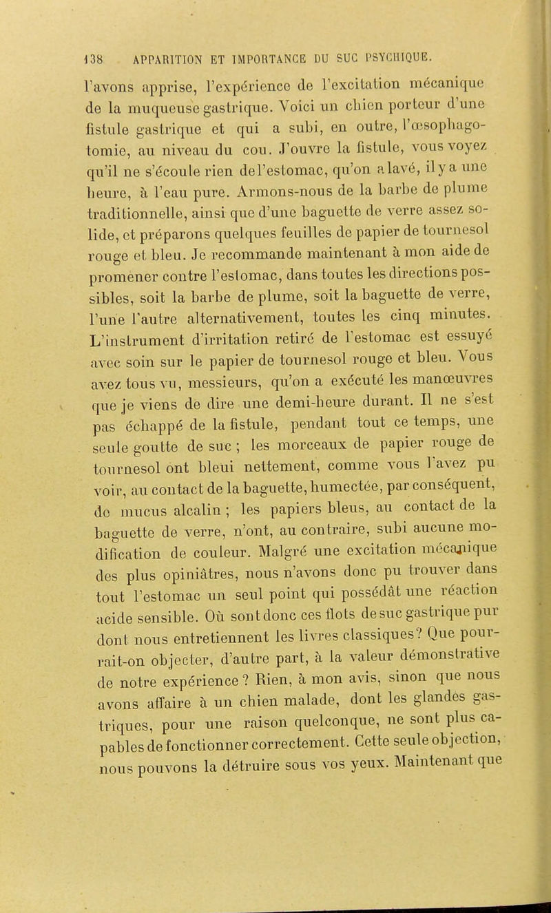 l'avons apprise, l'expérience de l'excitation mécanique de la muqueuse gastrique. Voici un cliien porteur d'une fistule gastrique et qui a subi, en outre, l'œsophago- tomie, au niveau du cou. J'ouvre la fistule, vous voyez qu'il ne s'écoule rien del'estomac, qu'on alavé, ilya une lieure, à l'eau pure. Armons-nous de la barbe de plume traditionnelle, ainsi que d'une baguette de verre assez so- lide, et préparons quelques feuilles de papier de tournesol rouge et bleu. Je recommande maintenant à mon aide de promener contre l'eslomac, dans toutes les directions pos- sibles, soit la barbe de plume, soit la baguette de verre, l'une l'autre alternativement, toutes les cinq minutes. L'instrument d'irritation retiré de festomac est essuyé avec soin sur le papier de tournesol rouge et bleu. Vous avez tous vu, messieurs, qu'on a exécuté les manœuvres que je viens de dire une demi-heure durant. Il ne s'est pas échappé de la fistule, pendant tout ce temps, une seule goutte de suc ; les morceaux de papier rouge de tournesol ont bleui nettement, comme vous l'avez pu voir, au contact de la baguette, humectée, par conséquent, do mucus alcalin ; les papiers bleus, au contact de la baguette de verre, n'ont, au contraire, subi aucune mo- dification de couleur. Malgré une excitation mécaiiique des plus opiniâtres, nous n'avons donc pu trouver dans tout l'estomac un seul point qui possédât une réaction acide sensible. Où sont donc ces Ilots de suc gastrique pur dont nous entretiennent les livres classiques? Que pour- rait-on objecter, d'autre part, à la valeur démonstrative de notre expérience ? Rien, à mon avis, sinon que nous avons affaire à un chien malade, dont les glandes gas- triques, pour une raison quelconque, ne sont plus ca- pables de fonctionner correctement. Cette seule objection, nous pouvons la détruire sous vos yeux. Maintenant que