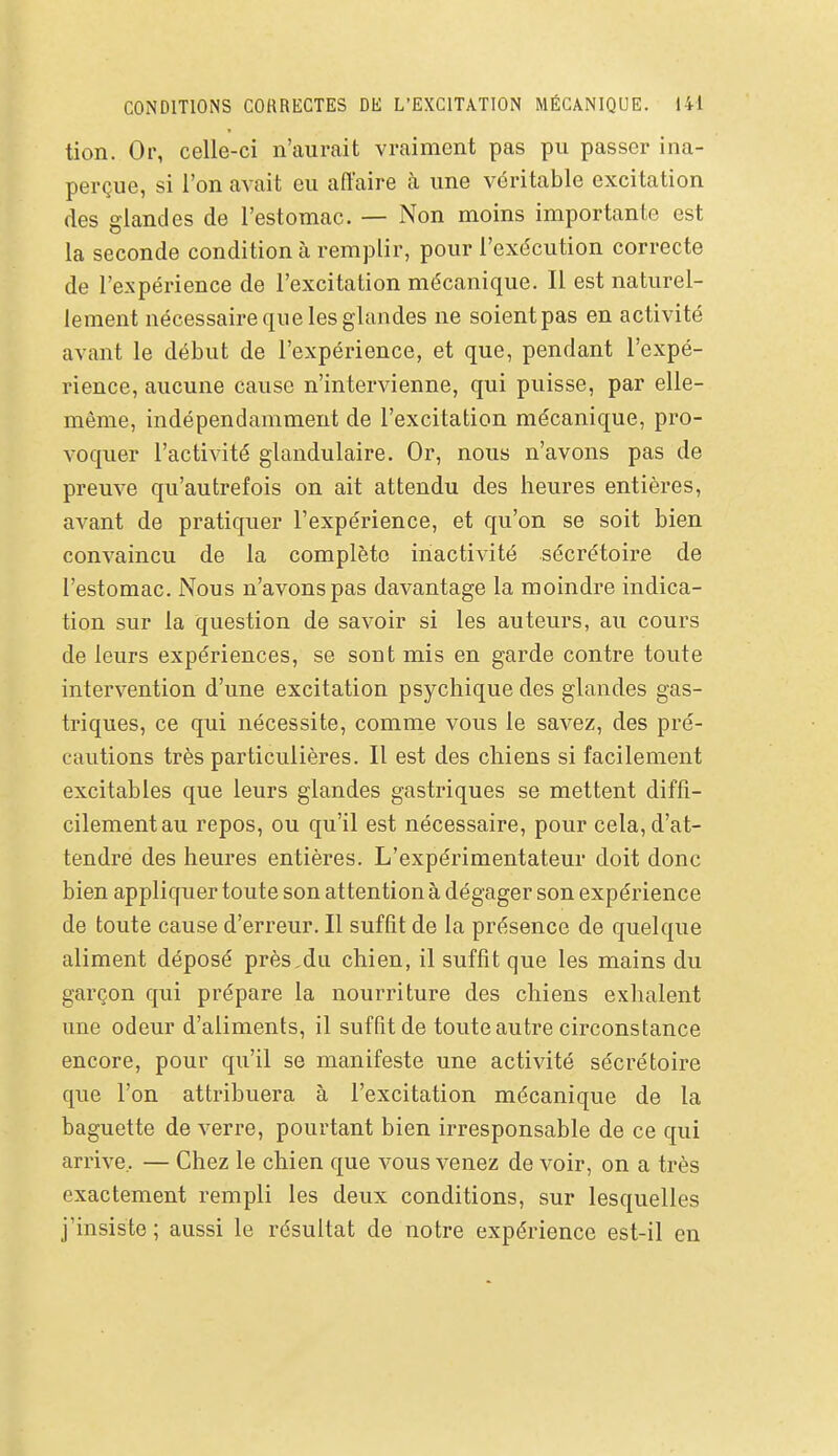 tion. Or, celle-ci n'aurait vraiment pas pu passer ina- perçue, si l'on avait eu affaire à une véritable excitation des glandes de l'estomac. — Non moins importante est la seconde condition à remplir, pour l'exécution correcte de l'expérience de l'excitation mécanique. Il est naturel- lement nécessaire que les glandes ne soient pas en activité avant le début de l'expérience, et que, pendant l'expé- rience, aucune cause n'intervienne, qui puisse, par elle- même, indépendamment de l'excitation mécanique, pro- voquer l'activité glandulaire. Or, nous n'avons pas de preuve qu'autrefois on ait attendu des heures entières, avant de pratiquer l'expérience, et qu'on se soit bien convaincu de la complète inactivité sécrétoire de l'estomac. Nous n'avons pas davantage la moindre indica- tion sur la question de savoir si les auteurs, au cours de leurs expériences, se sont mis en garde contre toute intervention d'une excitation psychique des glandes gas- triques, ce qui nécessite, comme vous le savez, des pré- cautions très particulières. Il est des chiens si facilement excitables que leurs glandes gastriques se mettent diffi- cilement au repos, ou qu'il est nécessaire, pour cela, d'at- tendre des heures entières. L'expérimentateur doit donc bien appliquer toute son attention à dégager son expérience de toute cause d'erreur. Il suffit de la présence de quelque aliment déposé près,du chien, il suffit que les mains du garçon qui prépare la nourriture des chiens exhalent une odeur d'aliments, il suffit de toute autre circonstance encore, pour qu'il se manifeste une activité sécrétoire que l'on attribuera à l'excitation mécanique de la baguette de verre, pourtant bien irresponsable de ce qui arrive, — Chez le chien que vous venez de voir, on a très exactement rempli les deux conditions, sur lesquelles j'insiste; aussi le résultat de notre expérience est-il en