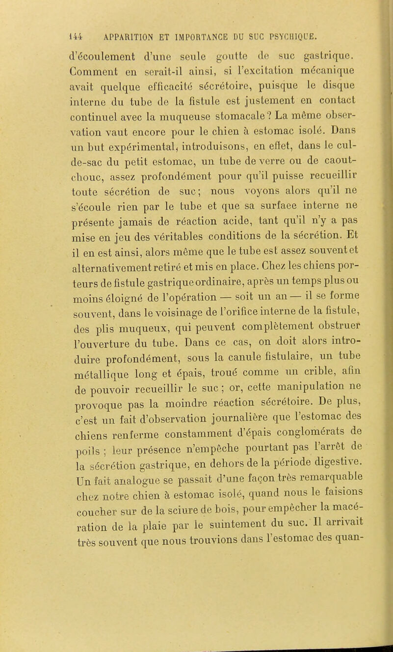 d'écoulement d'une seule goutte de suc gastrique. Comment en serait-il ainsi, si l'excitation mécanique avait quelque efficacité sécrétoire, puisque le disque interne du tube de la fistule est justement en contact continuel avec la muqueuse stomacale ? La même obser- vation vaut encore pour le chien à estomac isolé. Dans un but expérimentai introduisons, en effet, dans le cul- de-sac du petit estomac, un tube de verre ou de caout- chouc, assez profondément pour qu'il puisse recueillir toute sécrétion de suc; nous voyons alors qu'il ne s'écoule rien par le tube et que sa surface interne ne présente jamais de réaction acide, tant qu'il n'y a pas mise en jeu des véritables conditions de la sécrétion. Et il en est ainsi, alors même que le tube est assez souvent et alternativement retiré et mis en place. Chez les chiens por- teurs de fistule gastrique ordinaire, après un temps plus ou moins éloigné de l'opération — soit un an — il se forme souvent, dans le voisinage de l'orifice interne de la fistule, des plis muqueux, qui peuvent complètement obstruer l'ouverture du tube. Dans ce cas, on doit alors intro- duire profondément, sous la canule fistulaire, un tube métallique long et épais, troué comme un crible, afin de pouvoir recueillir le suc ; or, cette manipulation ne provoque pas la moindre réaction sécrétoire. De plus, c'est un fait d'observation journalière que l'estomac des chiens renferme constamment d'épais conglomérats de poils ; leur présence n'empêche pourtant pas l'arrêt de la sécrétion gastrique, en dehors de la période digestive. Un fait analogue se passait d'une façon très remarquable chez notre chien à estomac isolé, quand nous le faisions coucher sur de la sciure de bois, pour empêcher la macé- ration de la plaie par le suintement du suc. Il arrivait très souvent que nous trouvions dans l'estomac des quan-