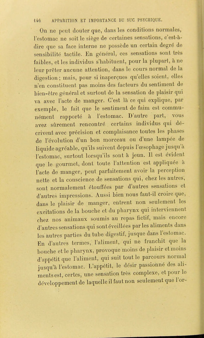 On ne peut douter que, dans les conditions normales, l'estomac ne soit le siège de certaines sensations, c'est-à- dire que sa face interne ne possède un certain degré de sensibilité tactile. En général, ces sensations sont très faibles, et les individus s'habituent, pour la plupart, à ne leur prêter aucune attention, dans le cours normal de la digestion ; mais, pour si inaperçues qu'elles soient, elles n'en constituent pas moins des facteurs du sentiment de bien-être général et surtout de la sensation de plaisir qui va avec l'acte de manger. C'est là ce qui explique, par exemple, le fait que le sentiment de faim est commu- nément rapporté à l'estomac. D'autre part, vous avez sûrement rencontré certains individus qui dé- crivent avec précision et complaisance toutes les phases de l'évolution d'un bon morceau ou d'une lampée de liquide agréable, qu'ils suivent depuis l'œsophage jusqu'à l'estomac, surtout lorsqu'ils sont à jeun. Il est évident que le gourmet, dont toute l'attention est appliquée à l'acte de manger, peut parfaitement avoir la perception nette et la conscience de sensations qui, chez les autres, sont normalement étouffées par d'autres sensations et d'autres impressions. Aussi bien nous faut-il croire que, dans le plaisir de manger, entrent non seulement les excitations de la bouche et du pharynx qui interviennent chez nos animaux soumis au repas fictif, mais encore d'autres sensations qui sont éveillées par les aliments dans les autres parties du tube digestif, jusque dans l'estomac. En d'autres termes, l'aliment, qui ne franchit que la bouche et le pharynx, provoque moins de plaisir et moins d'appétit que l'aliment, qui suit tout le parcours normal jusqu'à l'estomac. L'appétit, le désir passionné des ali- ments est, certes, une sensation très complexe, et pour le développement de laquelle il faut non seulement que l'or-