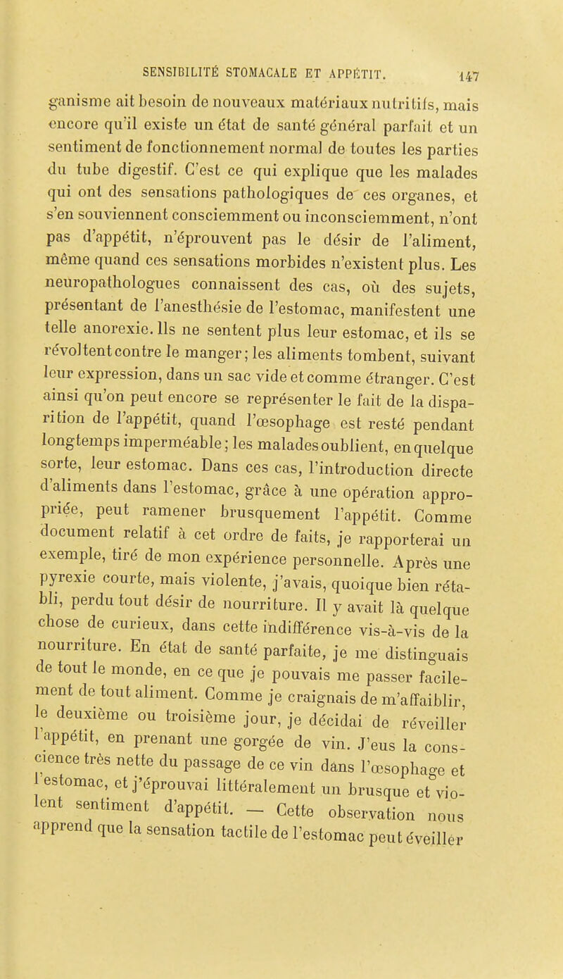 ganisnie ait besoin de nouveaux matériaux nutritifs, mais encore qu'il existe un état de santé général parfait et un sentiment de fonctionnement normal de toutes les parties du tube digestif. C'est ce qui explique que les malades qui ont des sensations pathologiques de ces organes, et s'en souviennent consciemment ou inconsciemment, n'ont pas d'appétit, n'éprouvent pas le désir de l'aliment, même quand ces sensations morbides n'existent plus. Les neuropathologues connaissent des cas, où des sujets, présentant de l'anesthésie de l'estomac, manifestent une telle anorexie. Ils ne sentent plus leur estomac, et ils se révoltent contre le manger; les aliments tombent, suivant leur expression, dans un sac vide et comme étranger. C'est ainsi qu'on peut encore se représenter le fait de la dispa- rition de l'appétit, quand l'œsophage est resté pendant longtemps imperméable; les malades oublient, en quelque sorte, leur estomac. Dans ces cas, l'introduction directe d'aliments dans l'estomac, grâce à une opération appro- priée, peut ramener brusquement l'appétit. Comme document relatif à cet ordre de faits, je rapporterai un exemple, tiré de mon expérience personnelle. Après une pyrexie courte, mais violente, j'avais, quoique bien réta- bli, perdu tout désir de nourriture. Il y avait là quelque chose de curieux, dans cette indifférence vis-à-vis de la nourriture. En état de santé parfaite, je me distinguais de tout le monde, en ce que je pouvais me passer facile- ment de tout aliment. Gomme je craignais de m'affaiblir le deuxième ou troisième jour, je décidai de réveiller l'appétit, en prenant une gorgée de vin. J'eus la cons- cience très nette du passage de ce vin dans l'œsophage et estomac, et j'éprouvai littéralement un brusque et vio- lent sentiment d'appétit. - Cette observation noi apprend que la sensation tactile de l'estomac peutéveilh nous lér