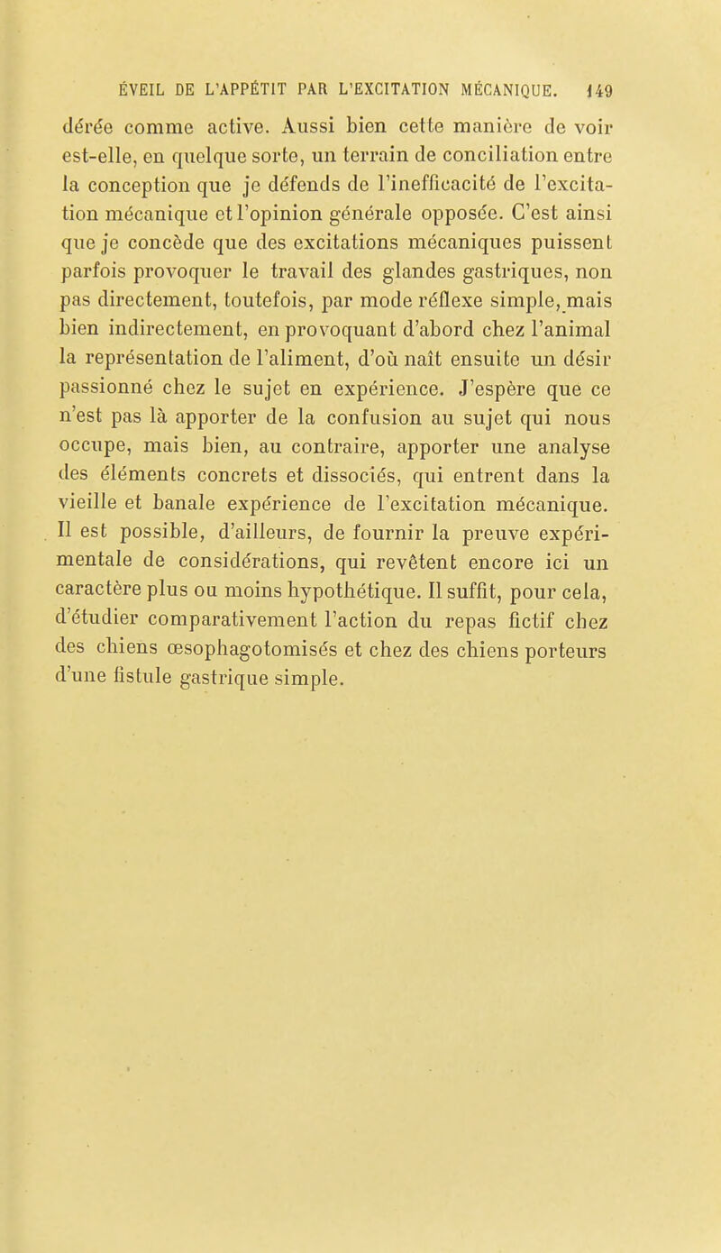 dérée comme active. Aussi bien cette manière de voir est-elle, en quelque sorte, un terrain de conciliation entre la conception que je défends de l'inefficacité de l'excita- tion mécanique et l'opinion générale opposée. C'est ainsi que je concède que des excitations mécaniques puissent parfois provoquer le travail des glandes gastriques, non pas directement, toutefois, par mode réflexe simple, mais bien indirectement, en provoquant d'abord chez l'animal la représentation de l'aliment, d'oiî naît ensuite un désir passionné chez le sujet en expérience. J'espère que ce n'est pas là apporter de la confusion au sujet qui nous occupe, mais bien, au contraire, apporter une analyse des éléments concrets et dissociés, qui entrent dans la vieille et banale expérience de l'excitation mécanique. Il est possible, d'ailleurs, de fournir la preuve expéri- mentale de considérations, qui revêtent encore ici un caractère plus ou moins hypothétique. Il suffit, pour cela, d'étudier comparativement l'action du repas fictif chez des chiens œsophagotomisés et chez des chiens porteurs d'une fistule gastrique simple.