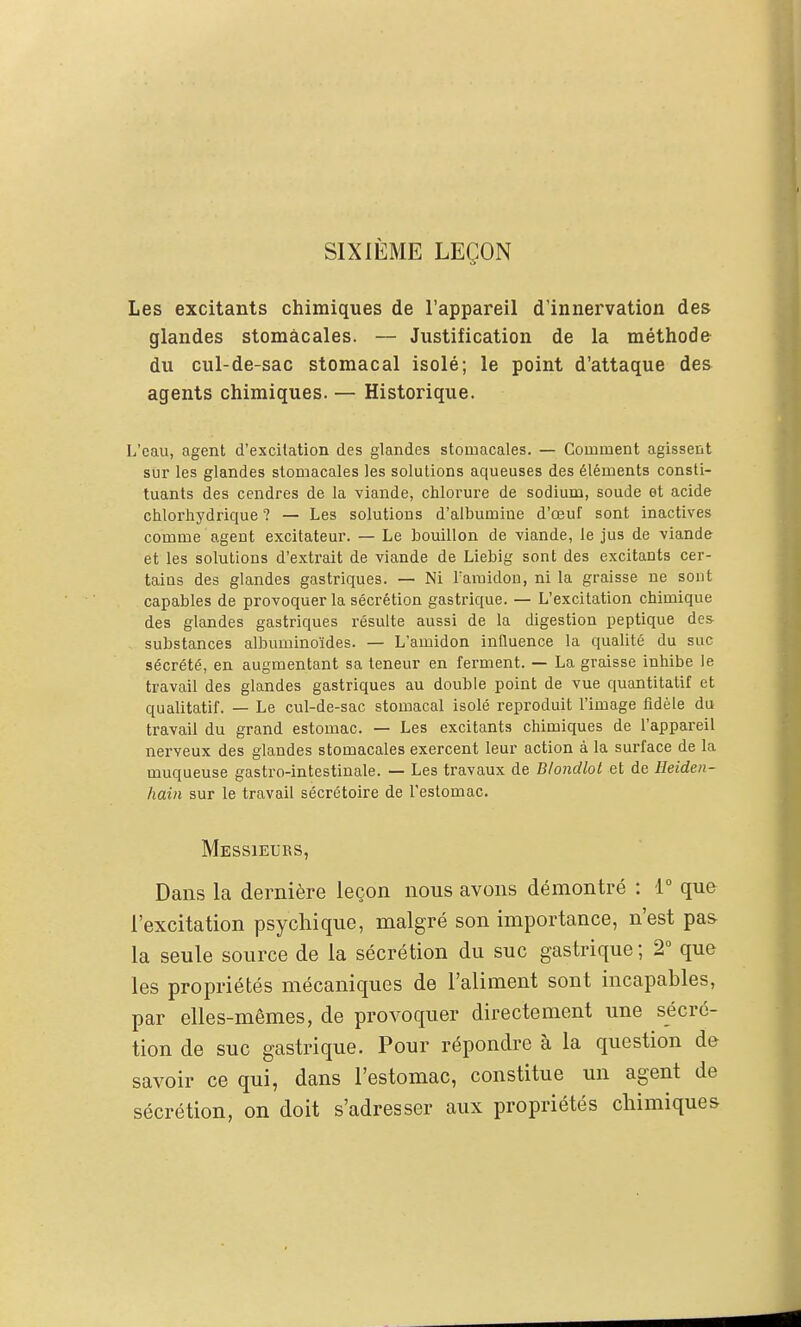 SIXIÈME LEÇON Les excitants chimiques de l'appareil d'innervation des glandes stomacales. — Justification de la méthode du cul-de-sac stomacal isolé; le point d'attaque des agents chimiques. — Historique. L'eau, agent d'excitation des glandes stomacales. — Comment agissent sur les glandes stomacales les solutions aqueuses des éléments consti- tuants des cendres de la viande, chlorure de sodium, soude et acide ciilortiydrique ? — Les solutions d'albumine d'oeuf sont inactives comme agent excitateur. — Le bouillon de viande, le jus de viande et les solutions d'extrait de viande de Liebig sont des excitants cer- taius des glandes gastriques. — Ni l'amidon, ni la graisse ne sont capables de provoquer la sécrétion gastrique. — L'excitation chimique des glandes gastriques résulte aussi de la digestion peptique des- substances albuminoïdes. — L'amidon inQuence la qualité du suc sécrété, en augmentant sa teneur en ferment. — La graisse inhibe le travail des glandes gastriques au double point de vue quantitatif et qualitatif. — Le cul-de-sac stomacal isolé reproduit l'image fidèle du travail du grand estomac. — Les excitants chimiques de l'appareil nerveux des glandes stomacales exercent leur action à la surface de la muqueuse gastro-intestinale. — Les travaux de Blondlot et de Heiden- hain sur le travail sécrétoire de l'estomac. Messieurs, Dans la dernière leçon nous avons démontré : 1° que l'excitation psychique, malgré son importance, n'est pas la seule source de la sécrétion du suc gastrique ; T que les propriétés mécaniques de l'aliment sont incapables, par elles-mêmes, de provoquer directement une sécré- tion de suc gastrique. Pour répondre à la question de savoir ce qui, dans l'estomac, constitue un agent de sécrétion, on doit s'adresser aux propriétés chimiques