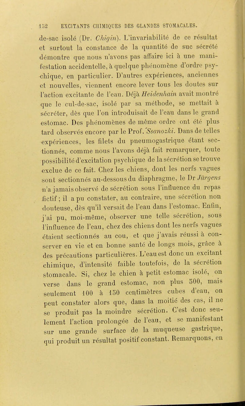 de-sac isolé (Dr. Chigin). L'invariabilité de ce résultat et surtout la constance de la quantité de suc sécrété démontre que nous n'avons pas affaire ici à une mani- festation accidentelle, à quelque phénomène d'ordre psy- chique, en particulier. D'autres expériences, anciennes et nouvelles, viennent encore lever tous les doutes sur l'action excitante de l'eau. J)6yd Heidenhain avait montré que le cul-de-sac, isolé par sa méthode, se mettait à sécréter, dès que l'on introduisait de l'eau dans le grand estomac. Des phénomènes de même ordre ont été plus tard observés encore par le Prof. 'Ssanozki. Dans de telles expériences, les filets du pneumogastrique étant sec- tionnés, comme nous l'avons déjà fait remarquer, toute possibilité d'excitation psychique de la sécrétion se trouve exclue de ce fait. Chez les chiens, dont les nerfs vagues sont sectionnés au-dessous du diaphragme, le Dr Jûrgetis n'a jamais observé de sécrétion sous l'influence du repas fictif ; il a pu constater, au contraire, une sécrétion non douteuse, dès qu'il versait de l'eau dans l'estomac. Enfin, j'ai pu, moi-même, observer une telle sécrétion, sous l'influence de l'eau, chez des chiens dont les nerfs vagues étaient sectionnés au cou, et que j'avais réussi à con- server en vie et en bonne santé de longs mois, grâce à des précautions particulières. L'eau est donc un excitant chimique, d'intensité faible toutefois, de la sécrétion stomacale. Si, chez le chien à petit estomac isolé, on verse dans le grand estomac, non plus SOO, mais seulement 100 à 150 centimètres cubes d'eau, on peut constater alors que, dans la moitié des cas, il ne se produit pas la moindre sécrétion. C'est donc seu- lement l'action prolongée de l'eau, et se manifestant sur une grande surface de la muqueuse gastrique, qui produit un résultat positif constant. Remarquons, en