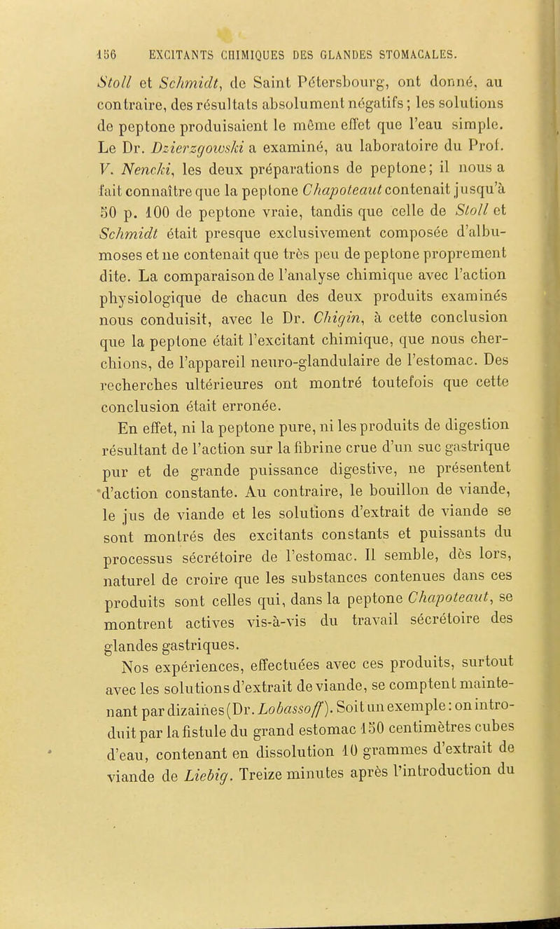 StoU et ScJimidt, de Saint Pétersbourg, ont donné, au contraire, des résultats absolument négatifs ; les solutions de peptone produisaient le môme effet que l'eau simple. Le Dr. Dzierzgows/d a examiné, au laboratoire du Prof. F. Nenc/ci, les deux préparations de peptone; il nous a l'ait connaître que la peptone Chapoteaiit contenait jusqu'k 50 p. 100 de peptone vraie, tandis que celle de Sloll et Schmidt était presque exclusivement composée d'albu- moses et ne contenait que très peu de peptone proprement dite. La comparaison de l'analyse chimique avec l'action physiologique de chacun des deux produits examinés nous conduisit, avec le Dr. Chigin, à cette conclusion que la peptone était l'excitant chimique, que nous cher- chions, de l'appareil neuro-glandulaire de l'estomac. Des recherches ultérieures ont montré toutefois que cette conclusion était erronée. En effet, ni la peptone pure, ni les produits de digestion résultant de l'action sur la fibrine crue d'un suc gastrique pur et de grande puissance digestive, ne présentent -d'action constante. Au contraire, le bouillon de viande, le jus de viande et les solutions d'extrait de viande se sont montrés des excitants constants et puissants du processus sécrétoire de l'estomac. Il semble, dès lors, naturel de croire que les substances contenues dans ces produits sont celles qui, dans la peptone Chapoteaut, se montrent actives vis-à-vis du travail sécrétoire des glandes gastriques. Nos expériences, effectuées avec ces produits, surtout avec les solutions d'extrait de viande, se comptent mainte- nant par dizaines (Dr. Lo/^«55oyf). Soit un exemple: on intro- duit par la fistule du grand estomac ISO centimètres cubes d'eau, contenant en dissolution 10 grammes d'extrait de viande de Liebig. Treize minutes après l'introduction du