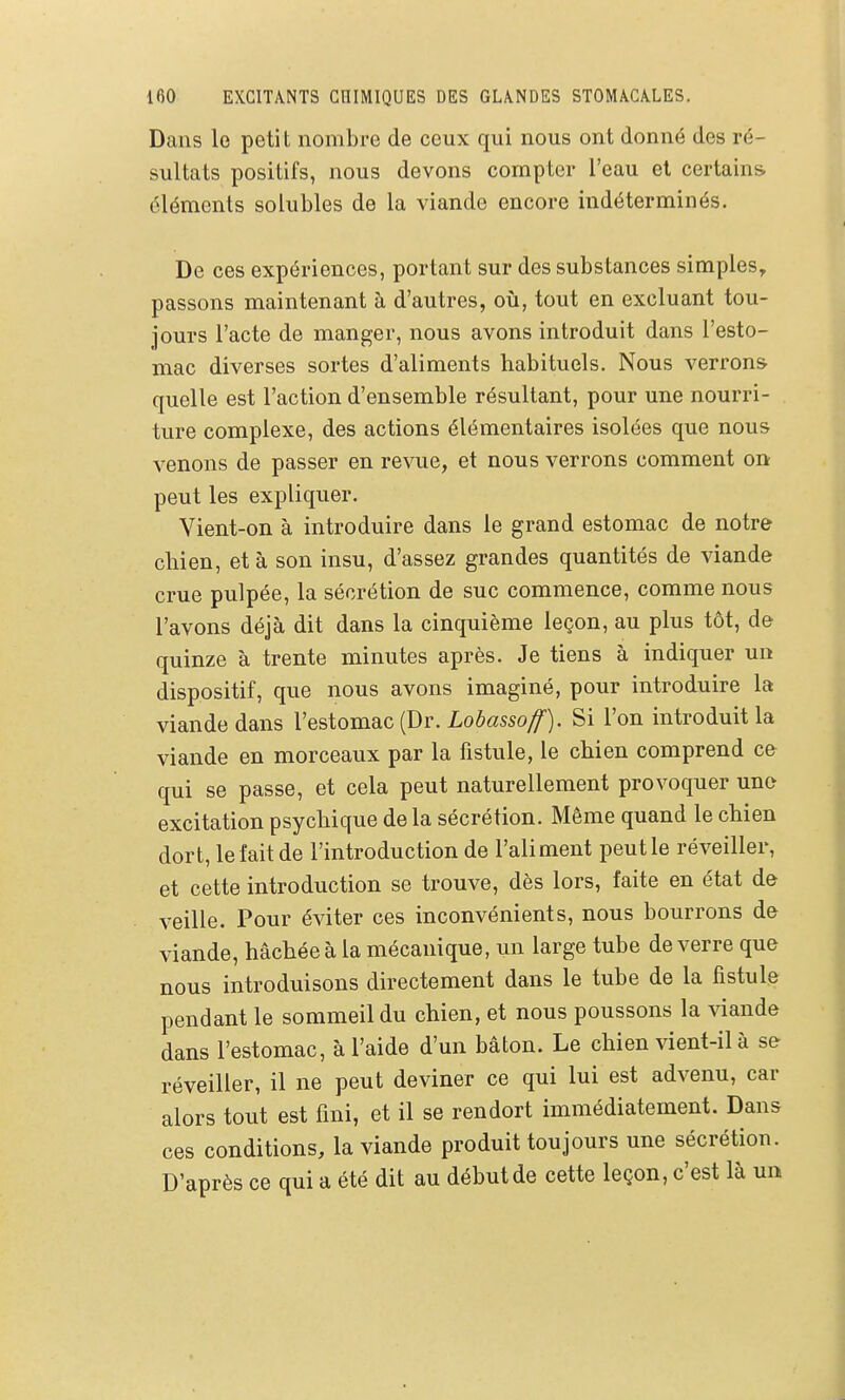 Dans le petit nombre de ceux qui nous ont donné des ré- sultats positifs, nous devons compter l'eau et certains éléments solubles de la viande encore indéterminés. De ces expériences, portant sur des substances simples, passons maintenant à d'autres, où, tout en excluant tou- jours l'acte de manger, nous avons introduit dans l'esto- mac diverses sortes d'aliments habituels. Nous verrons, quelle est l'action d'ensemble résultant, pour une nourri- ture complexe, des actions élémentaires isolées que nous venons de passer en revue, et nous verrons comment on peut les expliquer. Vient-on à introduire dans le grand estomac de notre cliien, et à son insu, d'assez grandes quantités de viande crue pulpée, la sécrétion de suc commence, comme nous l'avons déjà dit dans la cinquième leçon, au plus tôt, de quinze à trente minutes après. Je tiens à indiquer un dispositif, que nous avons imaginé, pour introduire la viande dans Vestomac {Dr. Lobasso^). Si l'on introduite viande en morceaux par la fistule, le chien comprend ce qui se passe, et cela peut naturellement provoquer une excitation psychique de la sécrétion. Même quand le chien dort, le fait de l'introduction de l'aliment peut le réveiller, et cette introduction se trouve, dès lors, faite en état de veille. Pour éviter ces inconvénients, nous bourrons de viande, hachée à la mécanique, un large tube de verre que nous introduisons directement dans le tube de la fistule pendant le sommeil du chien, et nous poussons la viande dans l'estomac, à l'aide d'un bâton. Le chien vient-il à se réveiller, il ne peut deviner ce qui lui est advenu, car alors tout est fini, et il se rendort immédiatement. Dans ces conditions, la viande produit toujours une sécrétion. D'après ce qui a été dit au début de cette leçon, c'est là un